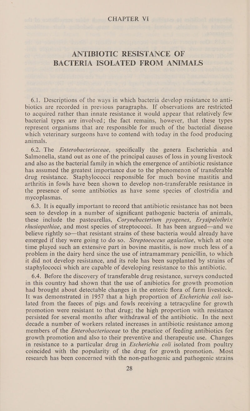 ANTIBIOTIC RESISTANCE OF BACTERIA ISOLATED FROM ANIMALS 6.1. Descriptions of the ways in which bacteria develop resistance to anti- biotics are recorded in previous paragraphs. If observations are restricted to acquired rather than innate resistance it would appear that relatively few bacterial types are involved; the fact remains, however, that these types represent organisms that are responsible for much of the bacterial disease which veterinary surgeons have to contend with today in the food producing animals. 6.2. The Enterobacteriaceae, specifically the genera Escherichia and Salmonella, stand out as one of the principal causes of loss in young livestock and also as the bacterial family in which the emergence of antibiotic resistance has assumed the greatest importance due to the phenomenon of transferable drug resistance. Staphylococci responsible for much bovine mastitis and arthritis in fowls have been shown to develop non-transferable resistance in the presence of some antibiotics as have some species of clostridia and mycoplasmas. 6.3. It is equally important to record that antibiotic resistance has not been seen to develop in a number of significant pathogenic bacteria of animals, these include the pasteurellas, Corynebacterium pyogenes, Erysipelothrix rhusiopathiae, and most species of streptococci. It has been argued—and we believe rightly so—that resistant strains of these bacteria would already have emerged if they were going to do so. Streptococcus agalactiae, which at one time played such an extensive part in bovine mastitis, is now much less of a problem in the dairy herd since the use of intramammary penicillin, to which it did not develop resistance, and its role has been supplanted by strains of staphylococci which are capable of developing resistance to this antibiotic. 6.4. Before the discovery of transferable drug resistance, surveys conducted in this country had shown that the use of anibiotics for growth promotion had brought about detectable changes in the enteric flora of farm livestock. It was demonstrated in 1957 that a high proportion of Escherichia coli iso- lated from the faeces of pigs and fowls receiving a tetracycline for growth promotion were resistant to that drug; the high proportion with resistance persisted for several months after withdrawal of the antibiotic. In the next decade a number of workers related increases in antibiotic resistance among members of the Enterobacteriaceae to the practice of feeding antibiotics for growth promotion and also to their preventive and therapeutic use. Changes in resistance to a particular drug in Escherichia coli isolated from poultry coincided with the popularity of the drug for growth promotion. Most research has been concerned with the non-pathogenic and pathogenic strains