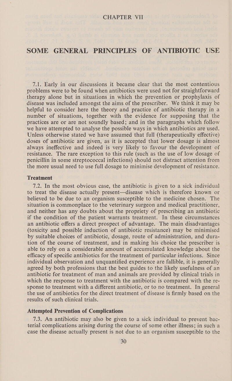 SOME GENERAL PRINCIPLES OF ANTIBIOTIC USE 7.1. Early in our discussions it became clear that the most contentious problems were to be found when antibiotics were used not for straightforward therapy alone but in situations in which the prevention or prophylaxis of disease was included amongst the aims of the prescriber. We think it may be helpful to consider here the theory and practice of antibiotic therapy in a number of situations, together with the evidence for supposing that the practices are or are not soundly based; and in the paragraphs which follow we have attempted to analyse the possible ways in which antibiotics are used. Unless otherwise stated we have assumed that full (therapeutically effective) doses of antibiotic are given, as it is accepted that lower dosage is almost always ineffective and indeed is very likely to favour the development of resistance. The rare exception to this rule (such as the use of low dosage of penicillin in some streptococcal infections) should not distract attention from the more usual need to use full dosage to minimise development of resistance. Treatment 7.2. In the most obvious case, the antibiotic is given to a sick individual to treat the disease actually present—disease which is therefore known or believed to be due to an organism susceptible to the medicine chosen. The situation is commonplace to the veterinary surgeon and medical practitioner, and neither has any doubts about the propriety of prescribing an antibiotic if the condition of the patient warrants treatment. In these circumstances an antibiotic offers a direct prospect of advantage. The main disadvantages (toxicity and possible induction of antibiotic resistance) may be minimised by suitable choices of antibiotic, dosage, route of administration, and dura- tion of the course of treatment, and in making his choice the prescriber is able to rely on a considerable amount of accumulated knowledge about the efficacy of specific antibiotics for the treatment of particular infections. Since individual observation and unquantified experience are fallible, it is generally agreed by both professions that the best guides to the likely usefulness of an antibiotic for treatment of man and animals are provided by clinical trials in which the response to treatment with the antibiotic is compared with the re- sponse to treatment with a different antibiotic, or to no treatment. In general the use of antibiotics for the direct treatment of disease is firmly based on the results of such clinical trials. Attempted Prevention of Complications 7.3. An antibiotic may also be given to a sick individual to prevent bac- terial complications arising during the course of some other illness; in such a case the disease actually present is not due to an organism susceptible to the