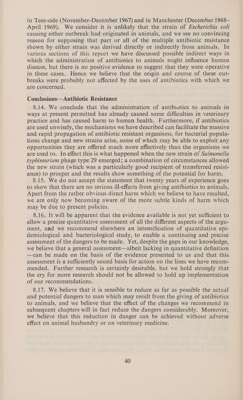 in Tees-side (November-December 1967) and in Manchester (December 1968-— April 1969). We consider it is unlikely that the strain of Escherichia coli causing either outbreak had originated in animals, and we see no convincing reason for supposing that part or all of the multiple antibiotic resistance shown by either strain was derived directly or indirectly from animals. In various sections of this report we have discussed possible indirect ways in which the administration of antibiotics to animals might influence human disease, but there is no positive evidence to suggest that they were operative in these cases. Hence we believe that the origin and course of these out- breaks were probably not affected by the uses of antibiotics with which we are concerned. Conclusions—Antibiotic Resistance 8.14. We conclude that the administration of antibiotics to animals in ways at present permitted has already caused some difficulties in veterinary practice and has caused harm to human health. Furthermore, if antibiotics are used unwisely, the mechanisms we have described can facilitate the massive and rapid propagation of antibiotic resistant organisms, for bacterial popula- tions change and new strains arise, some of which may be able to exploit any opportunities they are offered much more effectively than the organisms we are used to. In effect this is what happened when the new strain of Sa/monella typhimurium phage type 29 emerged; a combination of circumstances allowed the new strain (which was a particularly good recipient of transferred resist- ance) to prosper and the results show something of the potential for harm. 8.15. We do not accept the statement that twenty years of experience goes to show that there are no serious ill-effects from giving antibiotics to animals. Apart from the rather obvious direct harm which we believe to have resulted, we are only now becoming aware of the more subtle kinds of harm which may be due to present policies. 8.16. It will be apparent that the evidence available is not yet sufficient to allow a precise quantitative assessment of all the different aspects of the argu- ment, and we recommend elsewhere an intensification of quantitative epi- demiological and bacteriological study, to enable a continuing and precise assessment of the dangers to be made. Yet, despite the gaps in our knowledge, we believe that a general assessment—albeit lacking in quantitative definition —can be made on the basis of the evidence presented to us and that this assessment is a sufficiently sound basis for action on the lines we have recom- mended. Further research is certainly desirable, but we hold strongly that the cry for more research should not be allowed to hold up implementation of our recommendations. 8.17. We believe that it is sensible to reduce as far as possible the actual and potential dangers to man which may result from the giving of antibiotics to animals, and we believe that the effect of the changes we recommend in subsequent chapters will in fact reduce the dangers considerably. Moreover, we believe that this reduction in danger can be achieved without adverse effect on animal husbandry or on veterinary medicine.