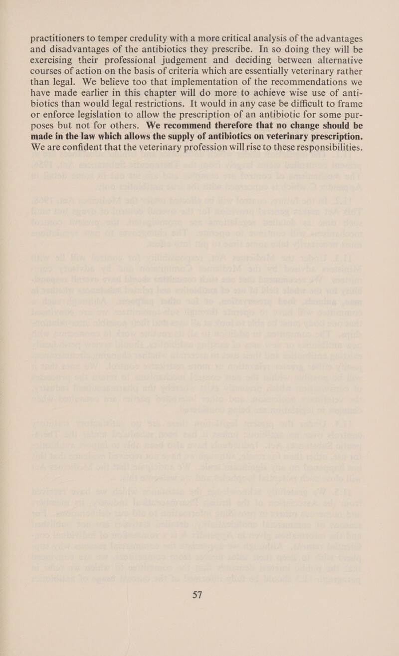 practitioners to temper credulity with a more critical analysis of the advantages and disadvantages of the antibiotics they prescribe. In so doing they will be exercising their professional judgement and deciding between alternative courses of action on the basis of criteria which are essentially veterinary rather than legal. We believe too that implementation of the recommendations we have made earlier in this chapter will do more to achieve wise use of anti- biotics than would legal restrictions. It would in any case be difficult to frame or enforce legislation to allow the prescription of an antibiotic for some pur- poses but not for others. We recommend therefore that no change should be made in the law which allows the supply of antibiotics on veterinary prescription. We are confident that the veterinary profession will rise to these responsibilities. 37