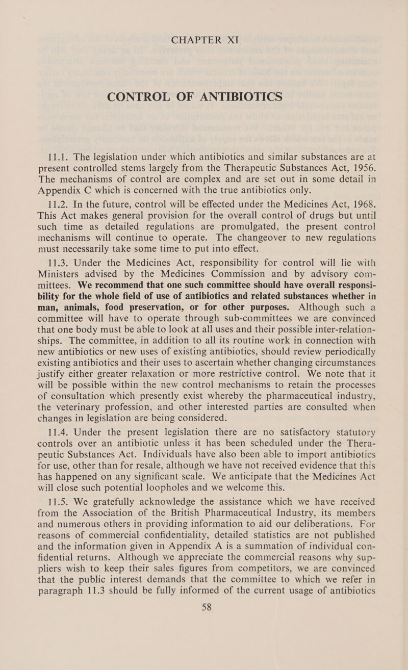 CONTROL OF ANTIBIOTICS 11.1. The legislation under which antibiotics and similar substances are at present controlled stems largely from the Therapeutic Substances Act, 1956. The mechanisms of control are complex and are set out in some detail in Appendix C which is concerned with the true antibiotics only. 11.2. In the future, control will be effected under the Medicines Act, 1968. This Act makes general provision for the overall control of drugs but until such time as detailed regulations are promulgated, the present control mechanisms will continue to operate. The changeover to new regulations must necessarily take some time to put into effect. 11.3. Under the Medicines Act, responsibility for control will lie with Ministers advised by the Medicines Commission and by advisory com- mittees. We recommend that one such committee should have overall responsi- bility for the whole field of use of antibiotics and related substances whether in man, animals, food preservation, or for other purposes. Although such a committee will have to operate through sub-committees we are convinced that one body must be able to look at all uses and their possible inter-relation- ships. The committee, in addition to all its routine work in connection with new antibiotics or new uses of existing antibiotics, should review periodically existing antibiotics and their uses to ascertain whether changing circumstances justify either greater relaxation or more restrictive control. We note that it will be possible within the new control mechanisms to retain the processes of consultation which presently exist whereby the pharmaceutical industry, the veterinary profession, and other interested parties are consulted when changes in legislation are being considered. 11.4. Under the present legislation there are no satisfactory statutory controls over an antibiotic unless it has been scheduled under the Thera- peutic Substances Act. Individuals have also been able to import antibiotics for use, other than for resale, although we have not received evidence that this has happened on any significant scale. We anticipate that the Medicines Act will close such potential loopholes and we welcome this. 11.5. We gratefully acknowledge the assistance which we have received from the Association of the British Pharmaceutical Industry, its members and numerous others in providing information to aid our deliberations. For reasons of commercial confidentiality, detailed statistics are not published and the information given in Appendix A is a summation of individual con- fidential returns. Although we appreciate the commercial reasons why sup- pliers wish to keep their sales figures from competitors, we are convinced that the public interest demands that the committee to which we refer in paragraph 11.3 should be fully informed of the current usage of antibiotics