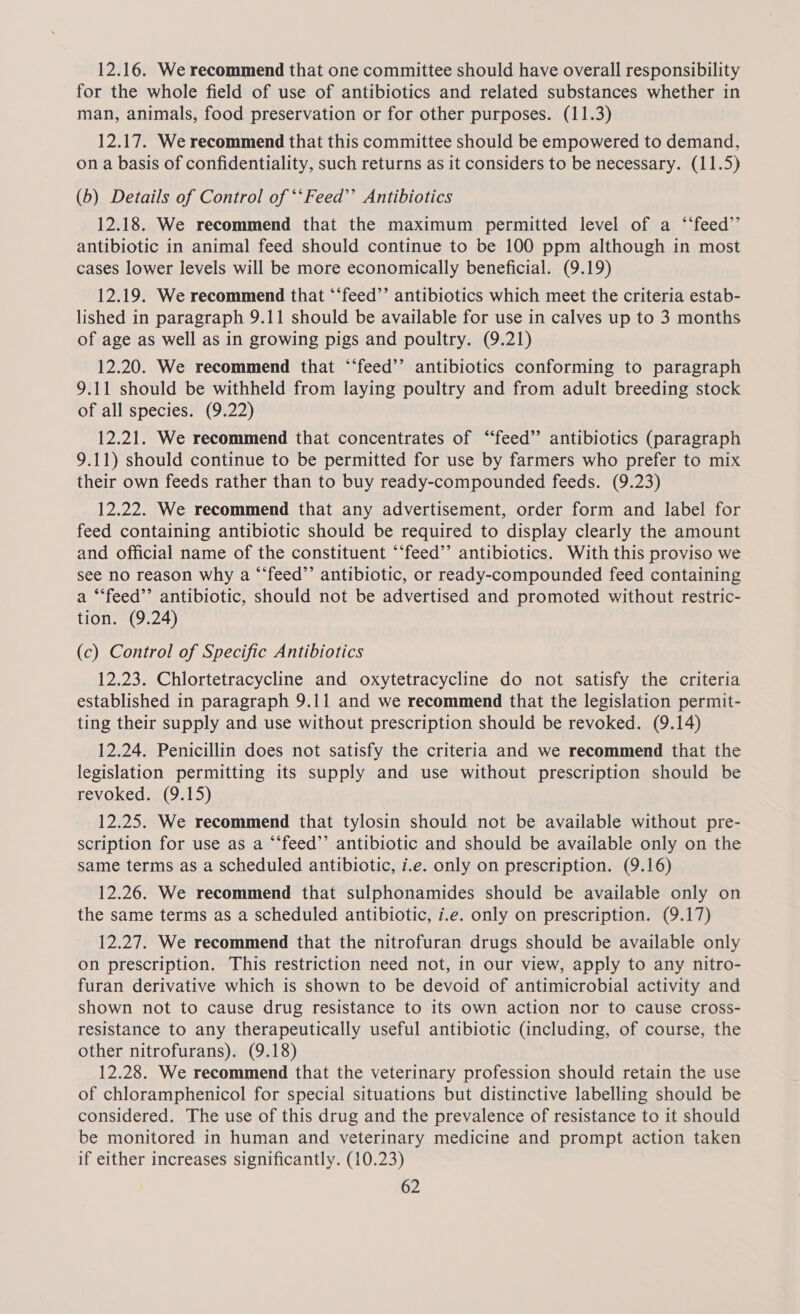 12.16. We recommend that one committee should have overall responsibility for the whole field of use of antibiotics and related substances whether in man, animals, food preservation or for other purposes. (11.3) 12.17. We recommend that this committee should be empowered to demand, on a basis of confidentiality, such returns as it considers to be necessary. (11.5) (b) Details of Control of *‘Feed’’ Antibiotics 12.18. We recommend that the maximum permitted level of a ‘‘feed’’ antibiotic in animal feed should continue to be 100 ppm although in most cases lower levels will be more economically beneficial. (9.19) 12.19. We recommend that “‘feed’’ antibiotics which meet the criteria estab- lished in paragraph 9.11 should be available for use in calves up to 3 months of age as well as in growing pigs and poultry. (9.21) 12.20. We recommend that “‘feed’’ antibiotics conforming to paragraph 9.11 should be withheld from laying poultry and from adult breeding stock of all species. (9.22) 12.21. We recommend that concentrates of “feed” antibiotics (paragraph 9.11) should continue to be permitted for use by farmers who prefer to mix their own feeds rather than to buy ready-compounded feeds. (9.23) 12.22. We recommend that any advertisement, order form and label for feed containing antibiotic should be required to display clearly the amount and official name of the constituent ‘‘feed”’ antibiotics. With this proviso we see no reason why a “‘feed’’ antibiotic, or ready-compounded feed containing a “‘feed’’ antibiotic, should not be advertised and promoted without restric- tion. (9.24) (c) Control of Specific Antibiotics 12.23. Chlortetracycline and oxytetracycline do not satisfy the criteria established in paragraph 9.11 and we recommend that the legislation permit- ting their supply and use without prescription should be revoked. (9.14) 12.24. Penicillin does not satisfy the criteria and we recommend that the legislation permitting its supply and use without prescription should be revoked. (9.15) 12.25. We recommend that tylosin should not be available without pre- scription for use as a ‘“feed’’ antibiotic and should be available only on the same terms as a scheduled antibiotic, i.e. only on prescription. (9.16) 12.26. We recommend that sulphonamides should be available only on the same terms as a scheduled antibiotic, i.e. only on prescription. (9.17) 12.27. We recommend that the nitrofuran drugs should be available only on prescription. This restriction need not, in our view, apply to any nitro- furan derivative which is shown to be devoid of antimicrobial activity and shown not to cause drug resistance to its own action nor to cause cross- resistance to any therapeutically useful antibiotic (including, of course, the other nitrofurans). (9.18) 12.28. We recommend that the veterinary profession should retain the use of chloramphenicol for special situations but distinctive labelling should be considered. The use of this drug and the prevalence of resistance to it should be monitored in human and veterinary medicine and prompt action taken if either increases significantly. (10.23)