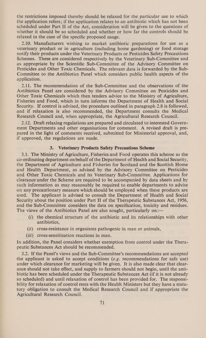 the restrictions imposed thereby should be relaxed for the particular use to which the application refers; if the application relates to an antibiotic which has not been scheduled under Part II of the Act, consideration will be given to the questions of whether it should be so scheduled and whether or how far the controls should be relaxed in the case of the specific proposed usage. 2.10. Manufacturers wishing to market antibiotic preparations for use as a veterinary product or in agriculture (including home gardening) or food storage notify their products under the Veterinary Products or Pesticides Safety Precautions Schemes. These are considered respectively by the Veterinary Sub-Committee and as appropriate by the Scientific Sub-Committee of the Advisory Committee on Pesticides and Other Toxic Chemicals. The relevant data is forwarded by the Sub- Committee to the Antibiotics Panel which considers public health aspects of the application. 2.11. The recommendation of the Sub-Committee and the observations of the Antibiotics Panel are considered by the Advisory Committee on Pesticides and Other Toxic Chemicals which then tenders advice to the Ministry of Agriculture, Fisheries and Food, which in turn informs the Department of Health and Social Security. If control is advised, the procedure outlined in paragraph 2.8 is followed, and if relaxation is also recommended, the Department consults the Medical Research Council and, when appropriate, the Agricultural Research Council. 2.12. Draft relaxing regulations are prepared and circulated to interested Govern- ment Departments and other organisations for comment. A revised draft is pre- pared in the light of comments received, submitted for Ministerial approval, and, if approved, the regulations are made. 3. Veterinary Products Safety Precautions Scheme 3.1. The Ministry of Agriculture, Fisheries and Food operates this scheme as the co-ordinating department on behalf of the Department of Health and Social Security, the Department of Agriculture and Fisheries for Scotland and the Scottish Home and Health Department, as advised by the Advisory Committee on Pesticides and Other Toxic Chemicals and its Veterinary Sub-Committee. Applications for clearance under the Scheme are required to be accompanied by data sheets and by such information as may reasonably be required to enable departments to advise on any precautionary measure which should be employed when these products are used. The applicant is advised to consult the Department of Health and Social Security about the position under Part II of the Therapeutic Substances Act, 1956, and the Sub-Committee considers the data on specification, toxicity and residues. The views of the Antibiotics Panel are also sought, particularly on:— (i) the chemical structure of the antibiotic and its relationships with other antibiotics, (ii) cross-resistance in organisms pathogenic in man or animals, (iii) cross-sensitization reactions in man. In addition, the Panel considers whether exemption from control under the Thera- peutic Substances Act should be recommended. 3.2. If the Panel’s views and the Sub-Committee’s recommendations are accepted the applicant is asked to accept conditions (e.g. recommendations for safe use) under which clearance for marketing will be given. It is also made clear that clear- ance should not take effect, and supply to farmers should not begin, until the anti- biotic has been scheduled under the Therapeutic Substances Act (if it is not already so scheduled) and until relaxation of control has been provided for. The responsi- bility for relaxation of control rests with the Health Ministers but they have a statu- tory obligation to consult the Medical Research Council and if appropriate the Agricultural Research Council.