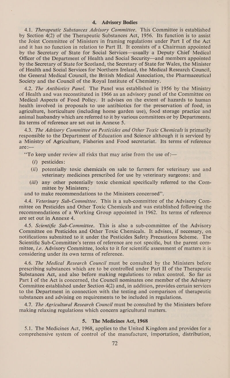 4. Advisory Bodies 4.1. Therapeutic Substances Advisory Committee. This Committee is established by Section 4(2) of the Therapeutic Substances Act, 1956. Its function is to assist the Joint Committee of Ministers in framing regulations under Part I of the Act and it has no function in relation to Part II. It consists of a Chairman appointed by the Secretary of State for Social Services—usually a Deputy Chief Medical Officer of the Department of Health and Social Security—and members appointed by the Secretary of State for Scotland, the Secretary of State for Wales, the Minister of Health and Social Services for Northern Ireland, the Medical Research Council, the General Medical Council, the British Medical Association, the Pharmaceutical Society and the Council of the Royal Institute of Chemistry. 4.2. The Antibiotics Panel. The Panel was established in 1956 by the Ministry of Health and was reconstituted in 1966 as an advisory panel of the Committee on Medical Aspects of Food Policy. It advises on the extent of hazards to human health involved in proposals to use antibiotics for the preservation of food, in agriculture, horticulture (including home garden use), food storage practice and animal husbandry which are referred to it by various committees or by Departments. Its terms of reference are set out in Annexe 5. 4.3. The Advisory Committee on Pesticides and Other Toxic Chemicals is primarily responsible to the Department of Education and Science although it is serviced by a Ministry of Agriculture, Fisheries and Food secretariat. Its terms of reference are :— “‘To keep under review all risks that may arise from the use of :— (i) pesticides: (ii) potentially toxic chemicals on sale to farmers for veterinary use and veterinary medicines prescribed for use by veterinary surgeons: and (iii) any other potentially toxic chemical specifically referred to the Com- mittee by Ministers; and to make recommendations to the Ministers concerned’’. 4.4. Veterinary Sub-Committee. This is a sub-committee of the Advisory Com- mittee on Pesticides and Other Toxic Chemicals and was established following the recommendations of a Working Group appointed in 1962. Its terms of reference are set out in Annexe 4. 4.5. Scientific Sub-Committee. This is also a sub-committee of the Advisory Committee on Pesticides and Other Toxic Chemicals. It advises, if necessary, on notifications submitted to it under the Pesticides Safety Precautions Scheme. The Scientific Sub-Committee’s terms of reference are not specific, but the parent com- mittee, i.e. Advisory Committee, looks to it for scientific assessment of matters it is considering under its own terms of reference. 4.6. The Medical Research Council must be consulted by the Ministers before prescribing substances which are to be controlled under Part II of the Therapeutic Substances Act, and also before making regulations to relax control. So far as Part I of the Act is concerned, the Council nominates one member of the Advisory Committee established under Section 4(2) and, in addition, provides certain services to the Department in connection with the testing and comparison of therapeutic substances and advising on requirements to be included in regulations. 4.7. The Agricultural Research Council must be consulted by the Ministers before making relaxing regulations which concern agricultural matters. 5. The Medicines Act, 1968 5.1. The Medicines Act, 1968, applies to the United Kingdom and provides for a comprehensive system of control of the manufacture, importation, distribution, 2