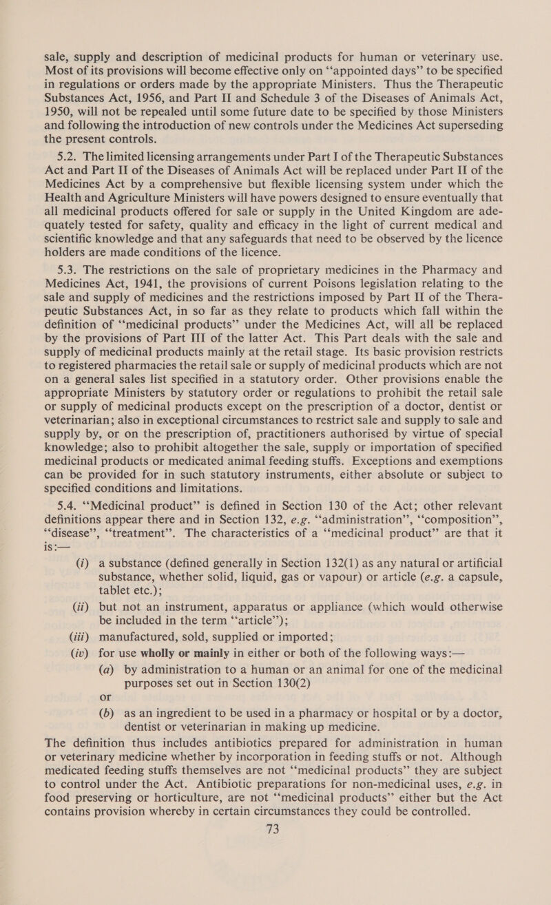 sale, supply and description of medicinal products for human or veterinary use. Most of its provisions will become effective only on ‘‘appointed days’”’ to be specified in regulations or orders made by the appropriate Ministers. Thus the Therapeutic Substances Act, 1956, and Part II and Schedule 3 of the Diseases of Animals Act, 1950, will not be repealed until some future date to be specified by those Ministers and following the introduction of new controls under the Medicines Act superseding the present controls. 5.2. The limited licensing arrangements under Part I of the Therapeutic Substances Act and Part II of the Diseases of Animals Act will be replaced under Part II of the Medicines Act by a comprehensive but flexible licensing system under which the Health and Agriculture Ministers will have powers designed to ensure eventually that all medicinal products offered for sale or supply in the United Kingdom are ade- quately tested for safety, quality and efficacy in the light of current medical and scientific knowledge and that any safeguards that need to be observed by the licence holders are made conditions of the licence. 5.3. The restrictions on the sale of proprietary medicines in the Pharmacy and Medicines Act, 1941, the provisions of current Poisons legislation relating to the sale and supply of medicines and the restrictions imposed by Part II of the Thera- peutic Substances Act, in so far as they relate to products which fall within the definition of ‘‘medicinal products’? under the Medicines Act, will all be replaced by the provisions of Part III of the latter Act. This Part deals with the sale and supply of medicinal products mainly at the retail stage. Its basic provision restricts to registered pharmacies the retail sale or supply of medicinal products which are not on a general sales list specified in a statutory order. Other provisions enable the appropriate Ministers by statutory order or regulations to prohibit the retail sale or supply of medicinal products except on the prescription of a doctor, dentist or veterinarian; also in exceptional circumstances to restrict sale and supply to sale and supply by, or on the prescription of, practitioners authorised by virtue of special knowledge; also to prohibit altogether the sale, supply or importation of specified medicinal products or medicated animal feeding stuffs. Exceptions and exemptions can be provided for in such statutory instruments, either absolute or subjeci to specified conditions and limitations. 5.4. ‘‘Medicinal product” is defined in Section 130 of the Act; other relevant 99 66 definitions appear there and in Section 132, e.g. ‘“‘administration’’, ‘“composition’’, **disease’’, “‘treatment’’. The characteristics of a “‘medicinal product” are that it iS :— (i) a substance (defined generally in Section 132(1) as any natural or artificial substance, whether solid, liquid, gas or vapour) or article (e.g. a capsule, tablet etc.); (ii) but not an instrument, apparatus or appliance (which would otherwise be included in the term “‘article’’); (iii) manufactured, sold, supplied or imported; (iv) for use wholly or mainly in either or both of the following ways:— (a) by administration to a human or an animal for one of the medicinal purposes set out in Section 130(2) or (b) as an ingredient to be used in a pharmacy or hospital or by a doctor, dentist or veterinarian in making up medicine. The definition thus includes antibiotics prepared for administration in human or veterinary medicine whether by incorporation in feeding stuffs or not. Although medicated feeding stuffs themselves are not “‘medicinal products”’ they are subject to control under the Act. Antibiotic preparations for non-medicinal uses, e.g. in food preserving or horticulture, are not “‘medicinal products’”’ either but the Act contains provision whereby in certain circumstances they could be controlled.