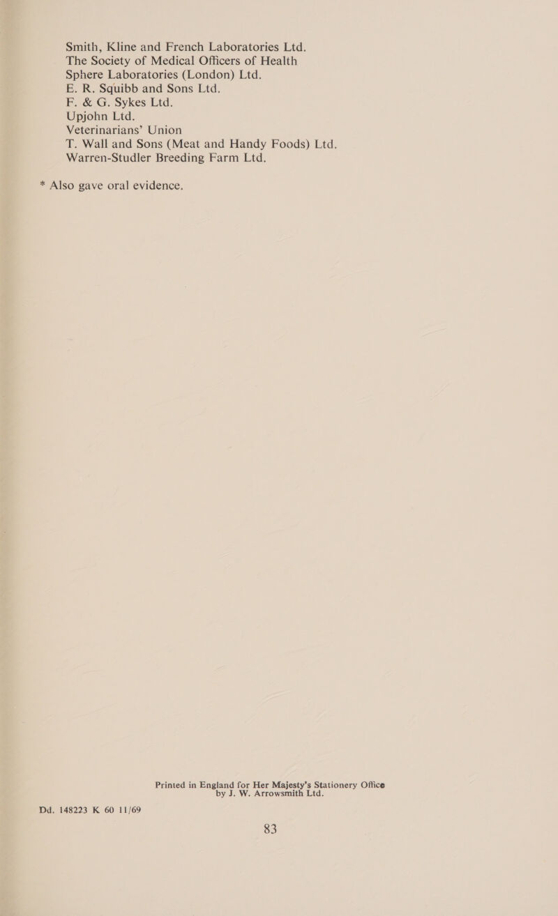 Smith, Kline and French Laboratories Ltd. The Society of Medical Officers of Health Sphere Laboratories (London) Ltd. E. R. Squibb and Sons Ltd. F. &amp; G. Sykes Ltd. Upjohn Ltd. Veterinarians’ Union T. Wall and Sons (Meat and Handy Foods) Ltd. Warren-Studler Breeding Farm Ltd. * Also gave oral evidence. Printed in England for Her Majesty’s Stationery Office by J. W. Arrowsmith Ltd. Dd. 148223 K 60 11/69
