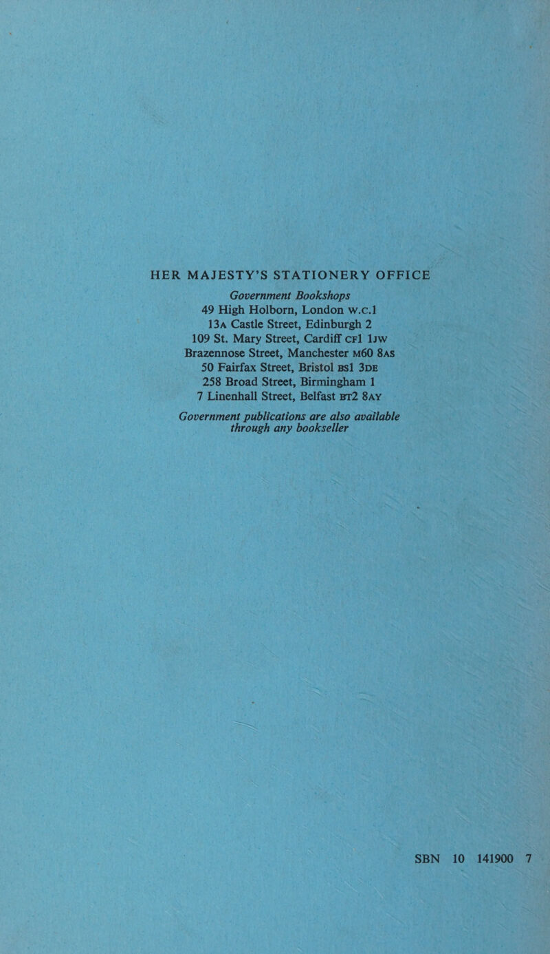 Government Bookshops 49 High Holborn, London w.c.1 13a Castle Street, Edinburgh 2 109 St. Mary Street, Cardiff crl 1yw Brazennose Street, Manchester M60 8As 50 Fairfax Street, Bristol Bs1 3DE 258 Broad Street, Birmingham 1 7 Linenhall Street, Belfast BT2 8Ay Government publications are also available through any bookseller SBN 10 141900 7