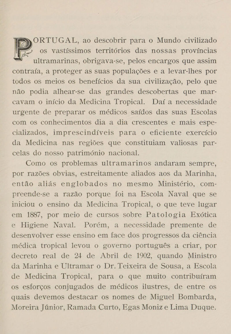 ORTUGAL, ao descobrir para o Mundo civilizado os vastíssimos territórios das nossas províncias ultramarinas, obrigava-se, pelos encargos que assim contraía, a proteger as suas populações e a levar-lhes por todos os meios os benefícios da sua civilização, pelo que não podia alhear-se das grandes descobertas que mar- cavam o início da Medicina Tropical. Daí a necessidade urgente de preparar os médicos saídos das suas Escolas com os conhecimentos dia a dia crescentes e mais espe- cializados, imprescindíveis para o eficiente exercício da Medicina nas regiões que constituíam valiosas par- celas do nosso património nacional. Como os problemas ultramarinos andaram sempre, por razões obvias, estreitamente aliados aos da Marinha, então aliás englobados no mesmo Ministério, com- preende-se a razão porque foi na Escola Naval que se iniciou o ensino da Medicina Tropical, o que teve lugar em 1887, por meio de cursos sobre Patologia Exótica e Higiene Naval. Porém, a necessidade premente de desenvolver esse ensino em face dos progressos da ciência médica tropical levou o governo português a criar, por decreto real de 24 de Abril de 1902, quando Ministro da Marinha e Ultramar o Dr. Teixeira de Sousa, a Escola de Medicina Tropical, para o que muito contribuíram os esforços conjugados de médicos ilustres, de entre os quais devemos destacar os nomes de Miguel Bombarda, Moreira Júnior, Ramada Curto, Egas Moniz e Lima Duque. 
