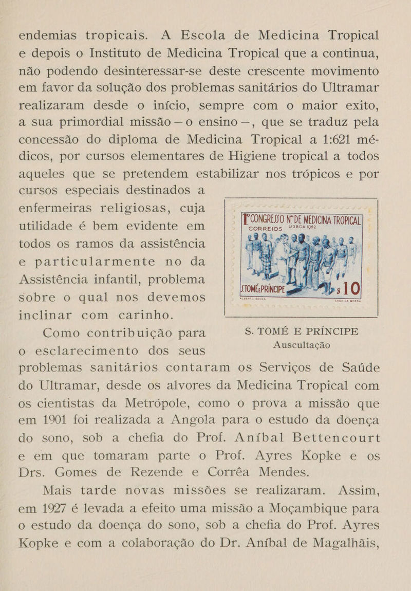 endemias tropicais. A Escola de Medicina Tropical e depois o Instituto de Medicina Tropical que a continua, não podendo desinteressar-se deste crescente movimento em favor da solução dos problemas sanitários do Ultramar realizaram desde o início, sempre com o maior exito, a sua primordial missão — o ensino —, que se traduz pela concessão do diploma de Medicina Tropical a 1:621 mé- dicos, por cursos elementares de Higiene tropical a todos aqueles que se pretendem estabilizar nos trópicos e por cursos especiais destinados a enfermeiras religiosas, cuja  utilidade é bem evidente em Patos Los MEDICINA TROPICAL | a todos os ramos da assistência e particularmente no da Assistência infantil, problema sobre o qual nos devemos inclinar com carinho. Como contribuição para S. TOMÉ E PRÍNCIPE Auscultação  o esclarecimento dos seus problemas sanitários contaram os Serviços de Saúde do Ultramar, desde os alvores da Medicina Tropical com os cientistas da Metrópole, como o prova a missão que em 1901 foi realizada a Angola para o estudo da doença do sono, sob a chefia do Prof. Aníbal Bettencourt e em que tomaram parte o Prof. Ayres Kopke e os Drs. Gomes de Rezende e Corrêa Mendes. Mais tarde novas missões se realizaram. Assim, em 1927 é levada a efeito uma missão a Moçambique para o estudo da doença do sono, sob a chefia do Prof. Ayres Kopke e com a colaboração do Dr. Aníbal de Magalhãis,