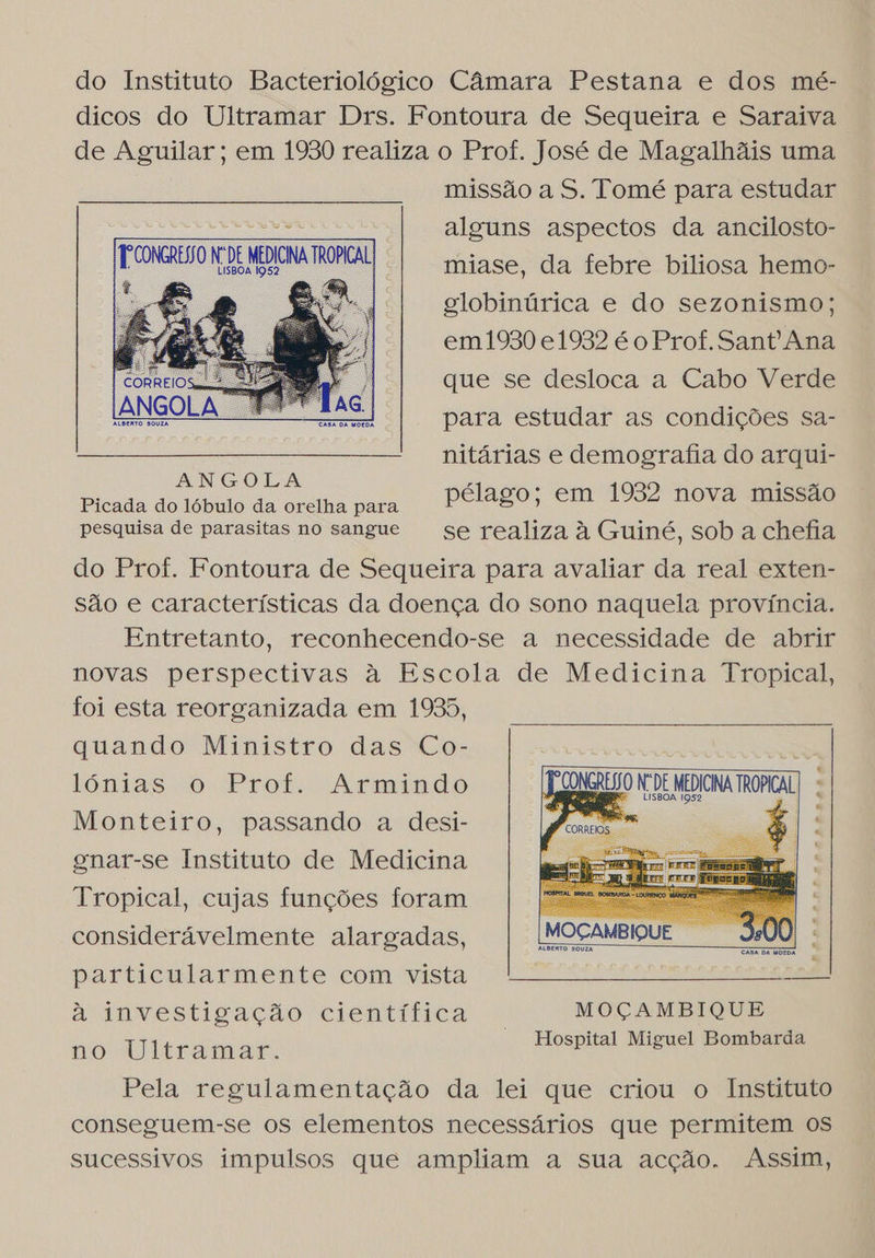 do Instituto Bacteriológico Câmara Pestana e dos mé- dicos do Ultramar Drs. Fontoura de Sequeira e Saraiva de Aguilar; em 1930 realiza o Prof. José de Magalhãis uma missão a S. Tomé para estudar 2d alguns aspectos da ancilosto- Eus N, DE MEDICINA TROPICAL miase, da febre biliosa hemo- ; globinúrica e do sezonismo; em1930 e1932 é o Prof. Sant Ana que se desloca a Cabo Verde para estudar as condições sa- nitárias e demografia do arqui- Picada do lóbulo da orelha para pélago; em 1952 nova missão pesquisa de parasitas no sangue se realiza à Guiné, sob a chefia do Prof. Fontoura de Sequeira para avaliar da real exten- são e características da doença do sono naquela província. Entretanto, reconhecendo-se a necessidade de abrir novas perspectivas à Escola de Medicina Tropical, foi esta reorganizada em 1935, quando Ministro das Co- lónias o Prof. Armindo JD CONGREIIO N DE MEDICINA TROPICAL Monteiro, passando a desi- as gnar-se Instituto de Medicina Tropical, cujas funções foram considerávelmente alargadas,        particularmente com vista à investigação científica MOÇAMBIQUE no Ultramar. Hospital Miguel Bombarda Pela regulamentação da lei que criou o Instituto conseguem-se os elementos necessários que permitem os sucessivos impulsos que ampliam a sua acção. Assim,