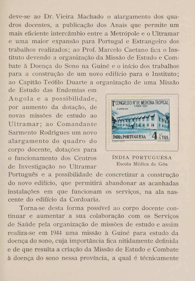 deve-se ao Dr. Vieira Machado o alargamento dos qua- dros docentes, a publicação dos Anais que permite um mais eficiente intercâmbio entre a Metrópole e o Ultramar e uma maior expansão para Portugal e Estrangeiro dos trabalhos realizados; ao Prof. Marcelo Caetano fica o Ins- tituto devendo a organização da Missão de Estudo e Com- bate à Doença do Sono na Guiné e o início dos trabalhos para a construção de um novo edifício para o Instituto; ao Capitão Teófilo Duarte a organização de uma Missão de Estudo das Endemias em angola e a possibilidade, | EDNA TO | por aumento da dotação, de dO novas missões de estudo ao |   Ultramar; ao Comandante Sarmento Rodrigues um novo  alargamento do quadro do corpo docente, dotações para o funcionamento dos Centros ÍNDIA PORTUGUESA de Investigação no Ultramar pa ME Português e a possibilidade de concretizar a construção do novo edifício, que permitirá abandonar as acanhadas instalações em que funcionam os serviços, na ala nas- cente do edifício da Cordoaria. Torna-se desta forma possível ao corpo docente con- tinuar e aumentar a sua colaboração com os Serviços de Saúde pela organização de missões de estudo e assim realiza-se em 1944 uma missão à Guiné para estudo da doença do sono, cuja importância fica nitidamente definida e de que resulta a criação da Missão de Estudo e Combate à doença do sono nessa província, a qual é técnicamente