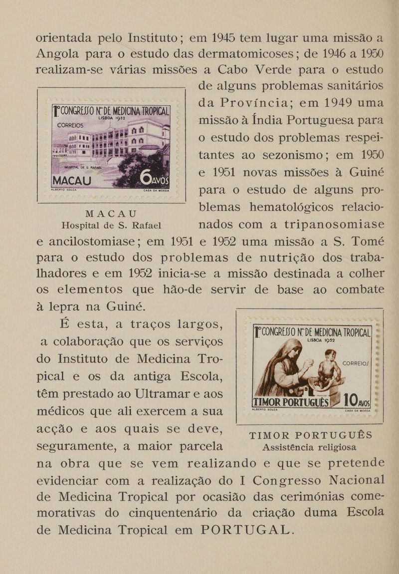 orientada pelo Instituto; em 1945 tem lugar uma missão a Angola para o estudo das dermatomicoses; de 1946 a 1950 realizam-se várias missões a Cabo Verde para o estudo de alguns problemas sanitários da Província; em 1949 uma missão à Índia Portuguesa para o estudo dos problemas respei- tantes ao sezonismo; em 1950  e 1951 novas missões à Guiné para o estudo de alguns pro- blemas hematológicos relacio-   MACAU Hospital de S. Rafael nados com a tripanosomiase e ancilostomiase; em 1951 e 1952 uma missão a S. Tomé para o estudo dos problemas de nutrição dos traba- lhadores e em 1952 inicia-se a missão destinada a colher os elementos que hão-de servir de base ao combate à lepra na Guiné. E esta, a traços largos, a colaboração que os serviços do Instituto de Medicina Tro- pical e os da antiga Escola, têm prestado ao Ultramar e aos médicos que ali exercem a sua MRE eco acção e aos quais se deve, IMOR PORTUGUES seguramente, a maior parcela Assistência religiosa na obra que se vem realizando e que se pretende evidenciar com a realização do I Congresso Nacional de Medicina Tropical por ocasião das cerimónias come- morativas do cinquentenário da criação duma Escola de Medicina Tropical em PORTUGAL. frooncero Nº DE MEDICNA TROPICAL  AAA LLALEÇARAL