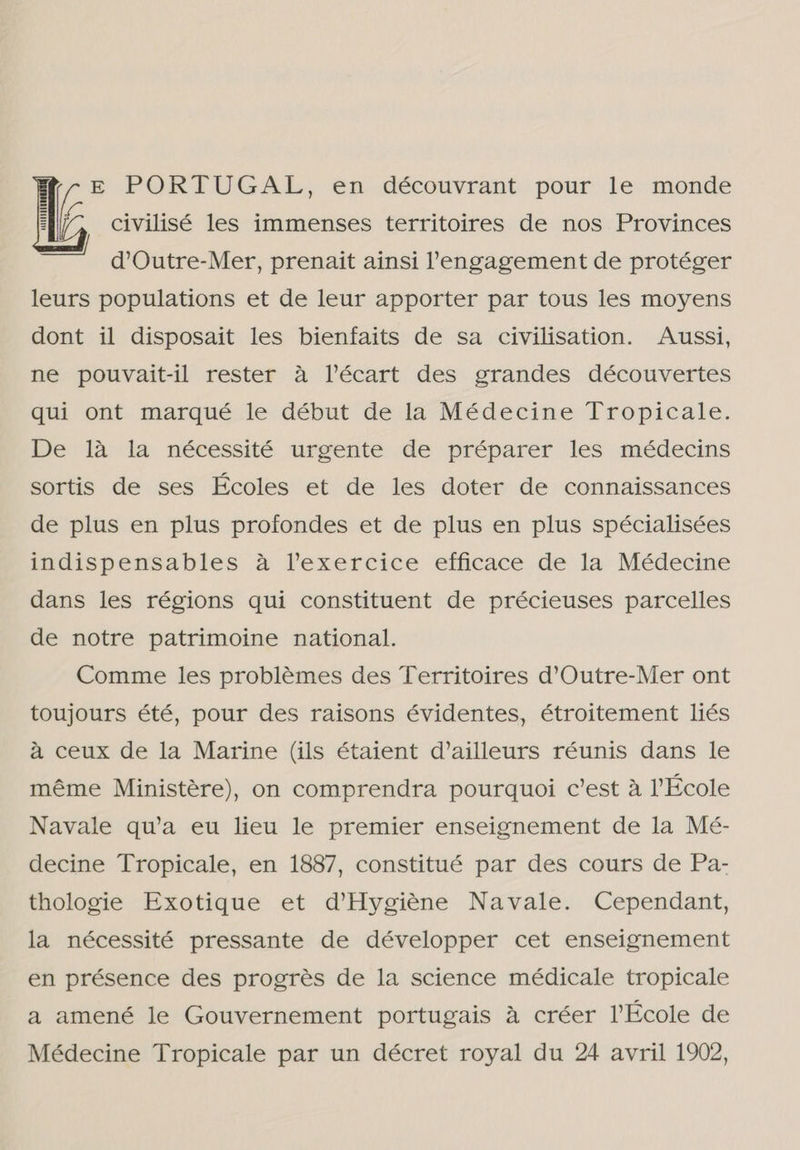 E E PORTUGAL, en décowvrant- pour le monde civilisé les immenses territoires de nos Provinces aimed d'Outre-Mer, prenait ainsi Vengagement de protéger leurs populations et de leur apporter par tous les moyens dont il disposait les bienfaits de sa civilisation. Aussi, ne pouvait-il rester à JYécart des grandes découvertes qui ont marqué le début de la Médecine Tropicale. De là la nécessité urgente de préparer les médecins sortis de ses Écoles et de les doter de connaissances de plus en plus profondes et de plus en plus spécialisées indispensables à lexercice efficace de la Médecine dans les régions qui constituent de précieuses parcelles de notre patrimoine national. Comme les problêmes des Territoires d'Outre-Mer ont toujours été, pour des raisons évidentes, étroitement liés à ceux de la Marine (ils étaient d'ailleurs réunis dans le même Ministere), on comprendra pourquoi c'est à PÉcole Navale qu'a eu lieu le premier enseignement de la Mé- decine Tropicale, en 1887, constitué par des cours de Pa- thologie Exotique et d'Hygiêne Navale. Cependant, la nécessité pressante de développer cet enseignement en présence des progrês de la science médicale tropicale a amené le Gouvernement portugais à créer École de Médecine Tropicale par un décret royal du 24 avril 1902,