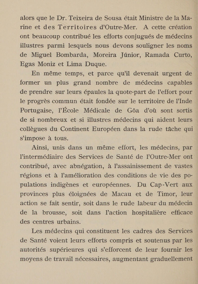 alors que le Dr. Teixeira de Sousa était Ministre de la Ma- rine et des Territoires d'Outre-Mer. A cette création ont beaucoup contribué les efforts conjugués de médecins illustres parmi lesquels nous devons souligner les noms de Miguel Bombarda, Moreira Júnior, Ramada Curto, Egas Moniz et Lima Duque. En même temps, et parce qu'il devenait urgent de former un plus grand nombre de médecins capables de prendre sur leurs épaules la quote-part de Peffort pour le progrês commun était fondée sur le territoire de Vinde Portugaise, École Médicale de Gôa d'ou sont sortis de si nombreux et si illustres médecins qui aident leurs collêgues du Continent Européen dans la rude tâche qui s'iimpose à tous. Ainsi, unis dans un même effort, les médecins, par Vintermédiaire des Services de Santé de POutre-Mer ont contribué, avec abnégation, à Vassainissement de vastes régions et à JVamélioration des conditions de vie des po- pulations indigênes et européennes. Du Cap-Vert aux provinces plus éloignées de Macau et de Timor, leur action se fait sentir, soit dans le rude labeur du médecin de la brousse, soit dans Vaction hospitalitre efficace des centres urbains. Les médecins qui constituent les cadres des Services de Santé voient leurs efforts compris et soutenus par les autorités supérieures qui s'efforcent de leur fournir les moyens de travail nécessaires, augmentant graduellement