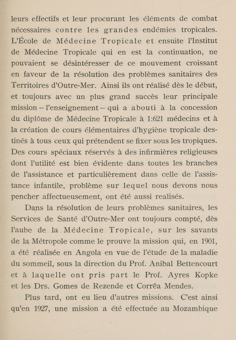 leurs effectifs et leur procurant les éléments de combat nécessaires contre les grandes endémies tropicales. LEcole de Médecine Tropicale et ensuite PInstitut de Médecine Tropicale qui en est la continuation, ne pouvaient se désintéresser de ce mouvement croissant en faveur de la résolution des problêmes sanitaires des Territoires d'Outre-Mer. Ainsi ils ont réalisé dês le début, et toujours avec un plus grand succês leur principale mission — Penseignement — qui a abouti à la concession du diplôme de Médecine Tropicale à 1:621 médecins et à la création de cours élémentaires d'hygiêne tropicale des- tinés à tous ceux qui prétendent se fixer sous les tropiques. Des cours spéciaux réservés à des infirmiêres religieuses dont Tutilité est bien évidente dans toutes les branches de Passistance et particuligrement dans celle de Vassis- tance infantile, problême sur lequel nous devons nous pencher affectueusement, ont été aussi realisés. Dans la résolution de leurs problémes sanitaires, les Services de Santé d'Outre-Mer ont toujours compté, dês Paube de la Médecine Tropicale, sur les savants de la Métropole comme le prouve la mission qui, en 1901, a été réalisée en Angola en vue de Vétude de la maladie du sommeil, sous la direction du Prof. Anibal Bettencourt EE à laquelle ont pris part le Prof. Ayres Kopke et les Drs. Gomes de Rezende et Corrêa Mendes. Plus tard, ont eu lieu d'autres missions. C'est ainsi qu'en 1927, une mission a été effectuée au Mozambique