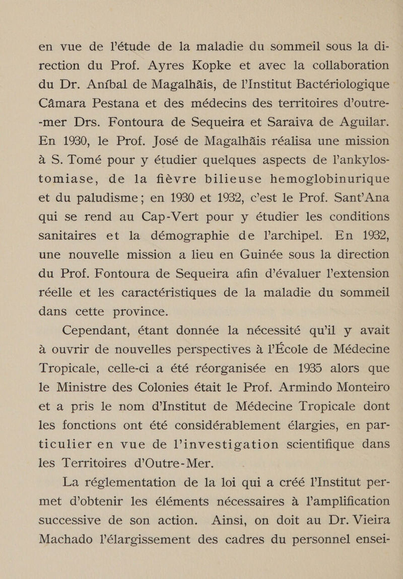 en vue de Pétude de la maladie du sommeil sous la di- rection du Prof. Ayres Kopke et avec la collaboration du Dr. Aníbal de Magalhãis, de PInstitut Bactériologique Câmara Pestana et des médecins des territoires d'outre- -mer Drs. Fontoura de Sequeira et Saraiva de Aguilar. En 1930, le Prof. José de Magalhãis réalisa une mission à S. Tomé pour y étudier quelques aspects de Pankylos- tomiase, de la fiêvre bilieuse hemoglobinurique et du paludisme; en 1930 et 1932, c'est le Prof. Sant Ana qui se rend au Cap-Vert pour y étudier les conditions sanitaires et la démographie de Varchipel. En 1932, une nouvelle mission a liceu en Guinée sous la direction du Prof. Fontoura de Sequeira afin d'évaluer Vextension réelle et les caractéristiques de la maladie du sommeil dans cette province. Cependant, étant donnée la nécessité qu'il y avait à ouvrir de nouvelles perspectives à École de Médecine Tropicale, celle-ci a été réorganisée en 1935 alors que le Ministre des Colonies était le Prof. Armindo Monteiro et a pris le nom d'Institut de Médecine Tropicale dont les fonctions ont été considérablement élargies, en par- ticulier en vue de linvestigation scientifique dans les Territoires d'Outre-Mer. La réglementation de la loi qui a créé VInstitut per- met d'obtenir les éléments nécessaires à Pamplification successive de son action. Ainsi, on doit au Dr. Vieira Machado Pélargissement des cadres du personnel ensei-
