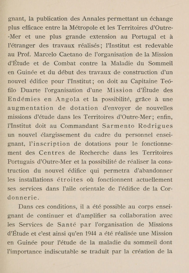 gnant, la publication des Annales permettant un échange plus efficace entre la Métropole et les Territoires d'Outre- -Mer et une plus grande extension au Portugal et à Pétranger des travaux réalisés; YInstitut est redevable au Prof. Marcelo Caetano de Vorganisation de la Mission dÉtude et de Combat contre la Maladie du Sommeil en Guinée et du début des travaux de construction d'un nouvel édifice pour Institut; on doit au Capitaine Teó- filo Duarte Porganisation d'une Mission d'Etude des Endémies en Angola et la possibilité, grâce à une augmentation de dotation d'envoyer de nouvelles missions d'étude dans les Territoires d'Outre-Mer; enfin, PInstitut doit au Commandant Sarmento Rodrigues un nouvel élargissement du cadre du personnel ensei- gnant, Vinscription de dotations pour le fonctionne- ment des Centres de Recherche dans les Territoires Portugais d'Outre-Mer et la possibilité de réaliser la cons- truction du nouvel édifice qui permetra d'abandonner les installations étroites ou fonctionnent actuellement ses services dans YPaile orientale de Pédifice de la Cor- donnerie. Dans ces conditions, il a été possible au corps ensei- gnant de continuer et d'amplifier sa collaboration avec les Services de Santé par Torganisation de Missions VEtude et c'est ainsi qu'en 1944 a été réalisée une Mission en Guinée pour Pétude de la maladie du sommeil dont Pimportance indiscutable se traduit par la création de la