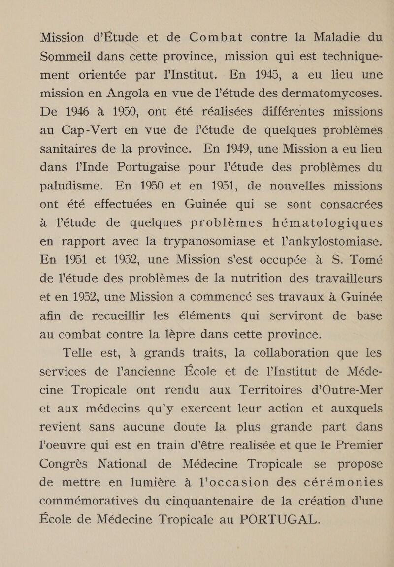 Mission d'Etude et de Combat contre la Maladie du Sommeil dans cette province, mission qui est technique- ment orientée par TInstitut. En 1945, a em heu une mission en Angola en vue de Pétude des dermatomycoses. De 1946 à 1950, ont été réalisées différentes missions au Cap-Vert en vue de Vétude de quelques problêmes sanitaires de la province. En 1949, une Mission a eu lieu dans YInde Portugaise pour Vétude des problêmes du paludisme. En 1950 et en 1951, de nouvelles missions ont été effectuées en Guinée qui se sont consacrées à Pétude de quelques problêmes hématologiques en rapport avec la trypanosomiase et Vankylostomiase. En 1951 et 1952, une Mission s'est occupée à S. Tomé de Vétude des problêmes de la nutrition des travailleurs et en 1952, une Mission a commencé ses travaux à Guinée afin de recueillir les éléments qui serviront de base au combat contre la lépre dans cette province. Telle est, à grands traits, la collaboration que les services de lancienne École et de Institut de Méde- cine Tropicale ont rendu aux Territoires dºOutre-Mer et aux médecins qu'y exercent leur action et auxquels revient sans aucune doute la plus grande part dans Poeuvre qui est en train d'être realisée et que le Premier Congrês National de Médecine Tropicale se propose de mettre en lumiére à loccasion des cérémontes commémoratives du cinquantenaire de la création d'une Ecole de Médecine Tropicale au PORTUGAL.
