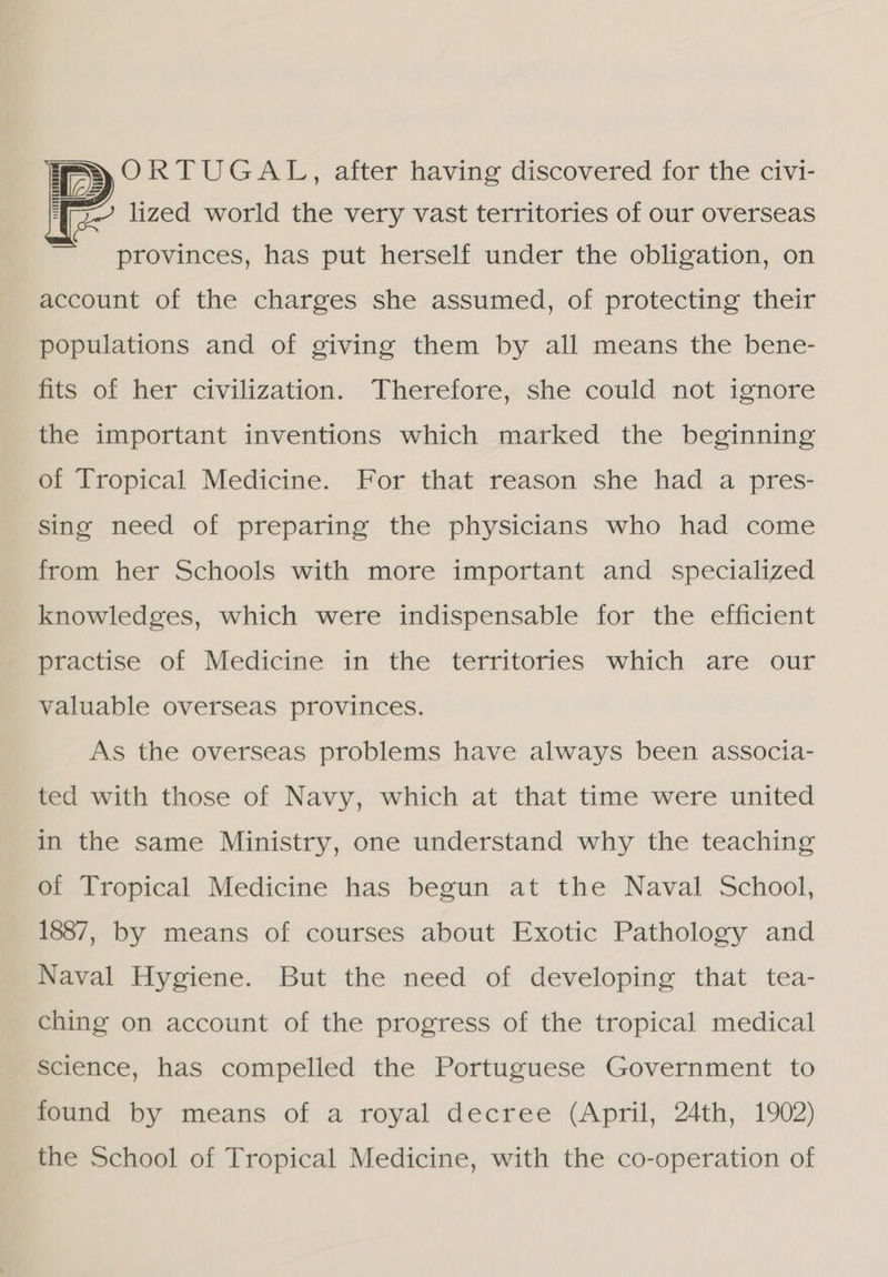 ORTUGAL, after having discovered for the civi- lized world the very vast territories of our overseas  provinces, has put herself under the obligation, on account of the charges she assumed, of protecting their populations and of giving them by all means the bene- fits of her civilization. Therefore, she could not ignore the important inventions which marked the beginning of Tropical Medicine. For that reason she had a pres- sing need of preparing the physicians who had come from her Schools with more important and specialized knowledges, which were indispensable for the efficient practise of Medicine in the territories which are our valuable overseas provinces. As the overseas problems have always been associa- ted with those of Navy, which at that time were united in the same Ministry, one understand why the teaching of Tropical Medicine has begun at the Naval School, 1887, by means of courses about Exotic Pathology and Naval Hygiene. But the need of developing that tea- ching on account of the progress of the tropical medical science, has compelled the Portuguese Government to found by means of a royal decree (April, 24th, 1902) the School of Tropical Medicine, with the co-operation of