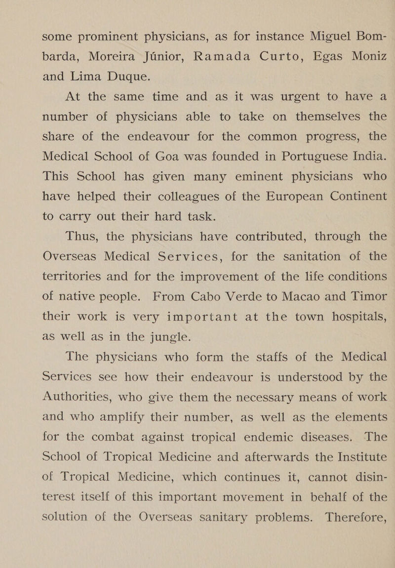 some prominent physicians, as for instance Miguel Bom- barda, Moreira Júnior, Ramada Curto, Egas Moniz and Lima Duque. At the same time and as it was urgent to have a number of physicians able to take on themselves the share of the endeavour for the common progress, the Medical School of Goa was founded in Portuguese India. This School has given many eminent physicians who have helped their colleagues of the European Continent to carry out their hard task. Thus, the physicians have contributed, through the Overseas Medical Services, for the sanitation of the territories and for the improvement of the life conditions of native people. From Cabo Verde to Macao and Timor their work is very important at the town hospitals, as well as in the jungle. The physicians who form the staffs of the Medical Services see how their endeavour is understood by the Authorities, who give them the necessary means of work and who amplify their number, as well as the elements for the combat against tropical endemic diseases. The School of Tropical Medicine and afterwards the Institute of Tropical Medicine, which continues it, cannot disin- terest itself of this important movement in behalf of the solution of the Overseas sanitary problems. Therefore,