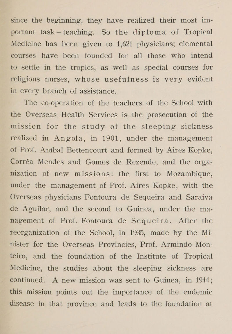 since the beginning, they have realized their most im- portant task — teaching. So the diploma of Tropical Medicine has been given to 1,621 physicians; elemental courses have been founded for all those who intend to settle in the tropics, as well as special courses for religious nurses, whose usefulness is very evident in every branch of assistance. The co-operation of the teachers of the School with the Overseas Health Services is the prosecution of the mission for the study of the sleeping sickness realized in Angola, in 1901, under the management of Prof. Aníbal Bettencourt and formed by Aires Kopke, Corrêa Mendes and Gomes de Rezende, and the orga- nization of new missions: the first to Mozambique, under the management of Prof. Aires Kopke, with the Overseas physicians Fontoura de Sequeira and Saraiva de Aguilar, and the second to Guinea, under the ma- Rdcement of Prof. Fontoura de Sequeira. After the reorganization of the School, in 1935, made by the Mi- nister for the Overseas Provincies, Prof. Armindo Mon- teiro, and the foundation of the Institute of Tropical Medicine, the studies about the sleeping sickness are continued. A new mission was sent to Guinea, in 1944; this mission points out the importance of the endemic disease in that province and leads to the foundation at