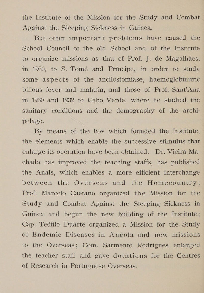 the Institute of the Mission for the Study and Combat Against the Sleeping Sickness in Guinea. But other important problems have caused the School Council of the old School and of the Institute to organize missions as that of Prof. J. de Magalhães, in 1930, to S. Tomé and Príncipe, im «order to study some aspects of the ancilostomiase, haemoglobinuric bilious fever and malaria, and those of Prof. Sant Ana in 1930 and 1932 to Cabó Verde, where he studied tas sanitary conditions and the demography of the archi- pelago. By means of the law which founded the Institute, the elements which enable the successive stimulus that enlarge its operation have been obtained. Dr. Vieira Ma- chado has improved the teaching staffs, has published the Anals, which enables a more efficient interchange between the Overseas and the Homeconntim, Prof. Marcelo Caetano organized the Mission for the Study and Combat Against the Sleeping Sickness in Guinea and begun the new building of the Institute; Cap. Teófilo Duarte organized a Mission for the Study of Endemic Diseases in Angola and new missions to the Overseas; Com. Sarmento Rodrigues enlarged the teacher staff and gave dotations for the Centres of Research in Portuguese Overseas.