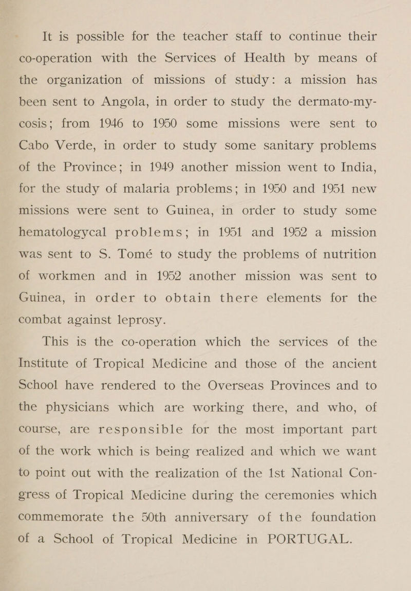 It is possible for the teacher staff to continue their co-operation with the Services of Health by means of the organization of missions of study: a mission has been sent to Angola, in order to study the dermato-my- cosis; from 1946 to 1950 some missions were sent to Cabo Verde, in order to study some sanitary problems of the Province; in 1949 another mission went to India, for the study of malaria problems; in 1950 and 1951 new missions were sent to Guinea, in order to study some hematologycal problems; in 1951 and 1952 a mission was sent to S. Tomé to study the problems of nutrition of workmen and in 1952 another mission was sent to Guinea, in order to obtain there elements for the combat against leprosy. This is the co-operation which the services of the Institute of Tropical Medicine and those of the ancient School have rendered to the Overseas Provinces and to the physicians which are working there, and who, of course, are responsible for the most important part of the work which is being realized and which we want to point out with the realization of the Ist National Con- gress of Tropical Medicine during the ceremonies which commemorate the 50th anniversary of the foundation of a School of Tropical Medicine in PORTUGAL.
