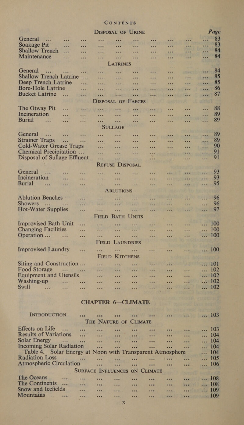 DISPOSAL OF URINE General Soakage Pit Shallow Trench Maintenance at se LATRINES General es Shallow Trench Latrine . a ie re ope Yy vey Deep Trench Latrine _... a eK ace vy &lt;4 Bore-Hole Latrine i os Ls am att Bucket Latrine sbi Pt rs DISPOSAL OF FAECES The Otway Pit Incineration Burial py aay SULLAGE General Strainer Traps... Cold-Water Grease Traps Chemical Precipitation ... Disposal of Sullage Effluent a ih REFUSE DISPOSAL General Incineration Burial ‘ ee rep ABLUTIONS Ablution Benches Showers Hot-Water Supplies i re ons FIELD BATH UNITS Improvised Bath Unit Changing Facilities Operation .. ae ne oF. FIELD LAUNDRIES Improvised Laundry ee st HH FIELD KITCHENS Siting and Construction... Food Storage ; sie Equipment and Utensils ae shines Swill CHAPTER 6—CLIMATE INTRODUCTION wie cae yo THE NATURE OF CLIMATE Effects on Life : Results of Variations Solar Energy Incoming Solar Radiation Radiation Loss : Atmospheric Circulation SURFACE Tecan ON OPT Ce The Oceans The Continents Snow and Icefields Mountains