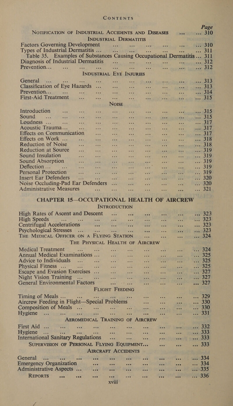 Page NOTIFICATION OF INDUSTRIAL ACCIDENTS AND DISEASES ... 310 INDUSTRIAL DERMATITIS , Factors Governing Development ae : ... 310 Types of Industrial Dermatitis . rie Table 35. Examples of Substances Causing Occupational Dermatitis ied Diagnosis of Industrial Dermatitis ; iy ee sinseb ied Prevention.. “2 a TROge es eae Taine General... oe paets § Classification of Eye Hazards te ats. Prevention.. a onigt DAL First-Aid Treatment gs pers NOISE Introduction nae toe Sound apa. WF Loudness ... «sale Acoustic Trauma.. : riety Effects on Communication ape I Effects on Work . oe Le Reduction of Noise ea ba Reduction at Source re yi Sound Insulation ve a Sound Absorption ea) SA Deflection .. : soe oe Personal Protection ... 319 Insert Ear Defenders ‘ ... 320 Noise Occluding-Pad Ear Defenders LGD Administrative Measures . . oak CHAPTER 15—OCCUPATIONAL HEALTH OF AIRCREW INTRODUCTION High Rates of Ascent and Descent eS ae High Speeds : i Be! 4) Centrifugal Accelerations eee Psychological Stresses sided THE MEDICAL OFFICER ON A FLYING STATION z: . 324 THE PHYSICAL HEALTH OF Aiwa Medical Treatment ut 2 i TS Annual Medical Examinations . ee Advice to Individuals an Beas Physical Fitness ... ot Riva se, Escape and Evasion Exercises ny ge 23 Night Vision Training Rese Ae General Environmental Factors e327 FLIGHT Fiza Timing of Meals . d ed 3 Aircrew Feeding in Flight—Special Problems _ oat na Composition of Meals Ae see OM Hygiene vee nk aS pohasteate ce Tee OF AreChiw First Aid tia wkd AA Hygiene ... wag ve to bat nad idee International Sanitary Regulations ae i vos os ae SUPERVISION OF PERSONAL FLYING Aer aloe (6 Sa AIRCRAFT ACCIDENTS General ... 53 eee Se ie334 Emergency Organization its ase set as ok cae os. 334 Administrative Aspects ... - He eh tec 24335 £3336 REPORTS Gee oan mF: