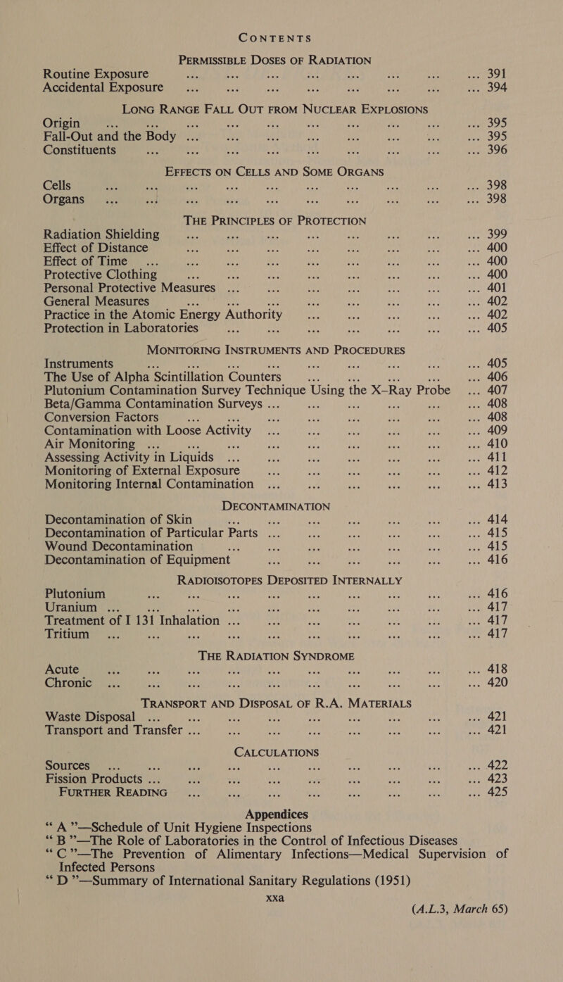 PERMISSIBLE DOSES OF RADIATION Routine Exposure Accidental Exposure LONG RANGE FALL OUT FROM NUCLEAR EXPLOSIONS Origin BA det Fall-Out and the Body ah Constituents te EFFECTS ON CELLS AND SOME ORGANS Cells . ; ; te Organs THE PRINCIPLES OF PROTECTION Radiation Shielding Effect of Distance Effect of Time Protective Clothing Personal Protective Measures General Measures Practice in the Atomic Energy Authority Protection in Laboratories MONITORING INSTRUMENTS AND PROCEDURES Instruments The Use of Alpha Scintillation Counters ; Plutonium Contamination Survey Lay Using 1 the X-Ray Probe Beta/Gamma Contamination Surveys .. ; ve re Conversion Factors Contamination with Loose Activity Air Monitoring ... a Assessing Activity in Liquids Monitoring of External Exposure Monitoring Internal Contamination DECONTAMINATION Decontamination of Skin He. Decontamination of Particular Parts ... Wound Decontamination Decontamination of Equipment RADIOISOTOPES DEPOSITED INTERNALLY Plutonium Uranium .. i Treatment of I 131 Tnhalation ba Tritium Ae THE RADIATION SYNDROME Acute  Chronic TRANSPORT AND DISPOSAL OF R.A. MATERIALS Waste Disposal os he ns ce ste Transport and Transfer . CALCULATIONS Sauirees \ Fission Products . FURTHER READING Appendices *“ A ’’—Schedule of Unit Hygiene Inspections **B ”’—The Role of Laboratories in the Control of Infectious Diseases Infected Persons “DD ”—Summary of International Sanitary Regulations (1951) XXa