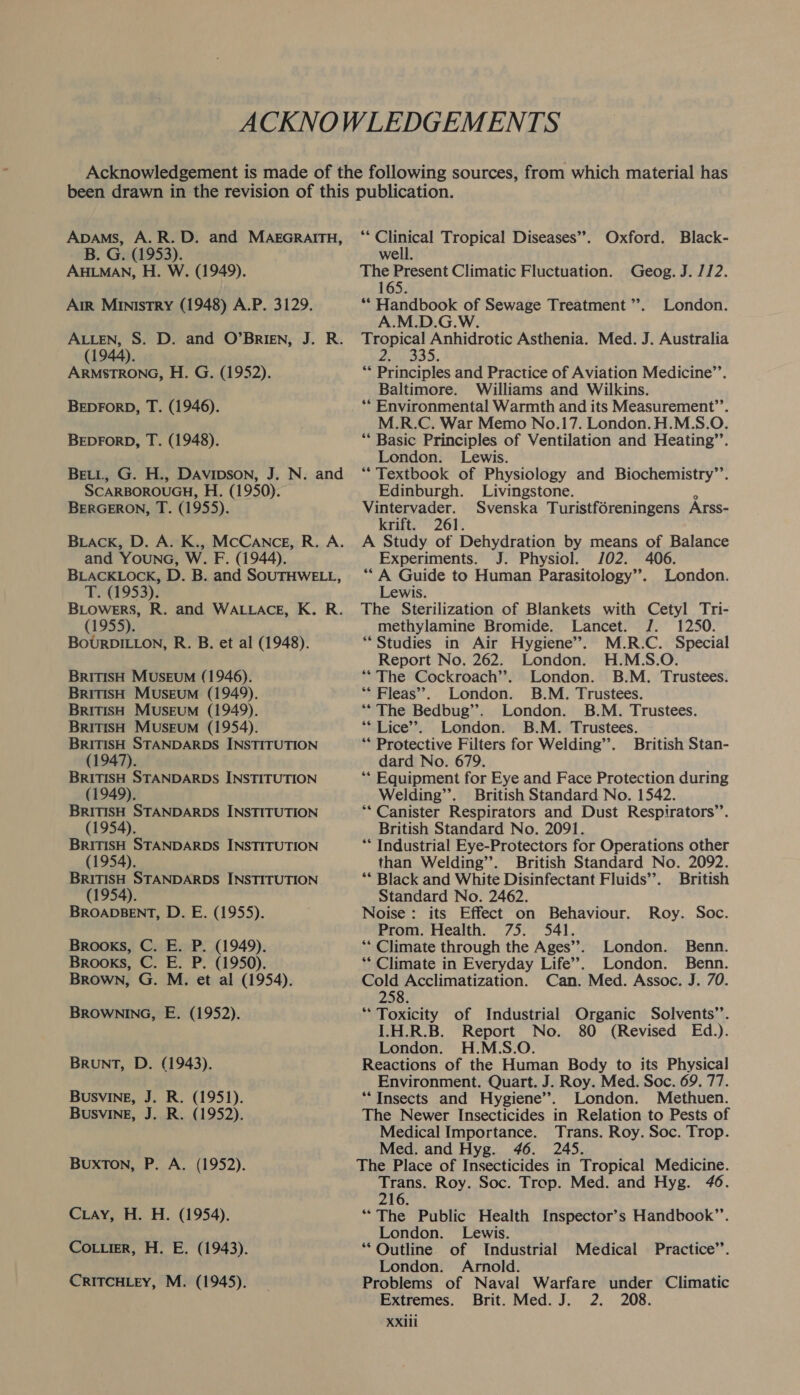 ACKNOWLEDGEMENTS Acknowledgement is made of the following sources, from which material has been drawn in the revision of this publication. Apams, A.R.D. and MAEGRAITH, “ Clinical Tropical Diseases”. Oxford. Black- B. G. (1953). well. AHLMAN, H. W. (1949). The Present Climatic Fluctuation. Geog. J. 1/2. 165. Air Ministry (1948) A.P. 3129. ** Handbook of Sewage Treatment’. London. A.M.D.G.W. ALLEN, S. D. and O’BrIEN, J. R. Tropical Anhidrotic Asthenia. Med. J. Australia (1944). 21,035 ARMSTRONG, H. G. (1952). ** Principles and Practice of Aviation Medicine’’. Baltimore. Williams and Wilkins. BEDFORD, T. (1946). ** Environmental Warmth and its Measurement”’. : M.R.C. War Memo No.17. London. H.M.S.O. BEDFORD, T. (1948). “‘ Basic Principles of Ventilation and Heating’’. London. Lewis. Bett, G. H., DAvipson, J. N. and “ Textbook of Physiology and Biochemistry’’. SCARBOROUGH, H. (1950). Edinburgh. Livingstone. i BERGERON, T. (1955). Dee Svenska Turistf6reningens Arss- rift. 261. BLAcKk, D. A. K., McCance, R. A. A Study of Dehydration by means of Balance and YOuNG, W. F. (1944). Experiments. J. Physiol. J02. 406. BLACKLOCK, D. B. and SOUTHWELL, ‘“‘ A Guide to Human Parasitology”. London. T. (1953). Lewis. BLowers, R. and WALLACE, K. R. The Sterilization of Blankets with Cetyl Tri- (1955). methylamine Bromide. Lancet. J. 1250. BoURDILLON, R. B. et al (1948). “Studies in Air Hygiene’. M.R.C. Special Report No. 262. London. H.M.S.O. BRITISH MUSEUM (1946). “The Cockroach’’. London. B.M. Trustees. BRITISH MusEuM (1949). “* Fleas”. London. B.M. Trustees. BRITISH MUSEUM (1949). “The Bedbug”’. London. B.M. Trustees. BRITISH Museum (1954). ** Lice’. London. B.M. Trustees. BRITISH STANDARDS INSTITUTION “* Protective Filters for Welding’. British Stan- (1947). | dard No. 679. BRITISH STANDARDS INSTITUTION ‘“* Equipment for Eye and Face Protection during (1949). Welding’’. British Standard No. 1542. BRITISH STANDARDS INSTITUTION ““ Canister Respirators and Dust Respirators”’. (1954). British Standard No. 2091. BRITISH STANDARDS INSTITUTION “* Industrial Eye-Protectors for Operations other (1954). than Welding”. British Standard No. 2092. BRITISH STANDARDS INSTITUTION ** Black and White Disinfectant Fluids’. British (1954). Standard No. 2462. BROADBENT, D. E. (1955). Noise: its Effect on Behaviour. Roy. Soc. Prom. Health. 75. 541. Brooks, C. E. P. (1949). ** Climate through the Ages”. London. Benn. Brooks, C. E. P. (1950). ** Climate in Everyday Life’. London. Benn. Brown, G. M. et al (1954). Cold Acclimatization. Can. Med. Assoc. J. 70. 258. BROWNING, E. (1952). “ Toxicity of Industrial Organic Solvents’’. I.H.R.B. Report No. 80 (Revised Ed.). London. H.M.S.O. BRunT, D. (1943). Reactions of the Human Body to its Physical Environment. Quart. J. Roy. Med. Soc. 69. 77. Busving, J. R. (1951). “Insects and Hygiene’. London. Methuen. BUSVINE, J. R. (1952). The Newer Insecticides in Relation to Pests of Medical Importance. Trans. Roy. Soc. Trop. Med. and Hyg. 46. 245. Buxton, P. A. (1952). The Place of Insecticides in Tropical Medicine. aren Roy. Soc. Trop. Med. and Hyg. 46. 16. Cray, H. H. (1954). “The Public Health Inspector’s Handbook”. London. Lewis. CoLuierR, H. E. (1943). *“ Outline of Industrial Medical Practice’’. London. Arnold. CRITCHLEY, M. (1945). _ Problems of Naval Warfare under Climatic Extremes. Brit. Med. J. 2. 208.