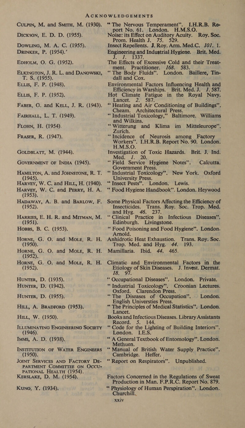 CuLPIN, M. and Smiru, M. (1930). Dickson, E. D. D. (1955). DowLina, M. A. C. (1955). DRINKER, P. (1954).’ EpHOLM, O. G. (1952). ELKINGTON, J. R. L. and DANOwSKI, T. S. (1955). Evus, F. P. (1948). Evuis, F. P. (1952). FABER, ©. and KELL, J. R. (1943). FAIRHALL, L. T. (1949). Fionn, H. (1954). FRASER, R. (1947). GOLDBLATT, M. (1944). GOVERNMENT OF INDIA (1945). HAMILTON, A. and JOHNSTONE, R. T. (1945). Harvey, W. C. and HILL, H. (1940). Harvey, W. C. and Perry, H. A. (1953). Hapaway, A. B. and BARLOow, F. (1952). Harries, E. H. R. and Mirman, M. (1951). Hosss, B. C. (1953). Horne, G. O. and More, R. H. (1950). Horne, G. O. and Mote, R. H. (1952). Horne, G. O. and More, R. H. (1952). Hunter, D. (1935). Hunter, D. (1942). Hunter, D. (1955). Hitt, A. BRADFORD (1953). HILL, W. (1950). ILLUMINATING ENGINEERING SOCIETY (1946). Imms, A. D. (1938). INSTITUTION OF WATER ENGINEERS (1950). JOINT SERVICES AND Factory DE- PARTMENT COMMITTEE ON OCCU- PATIONAL HEALTH (1954). KERSLAKE, D. M. (1954). Kuno, Y. (1934). “ The Nervous Temperament”. I.H.R.B. Re- port No. 61. London. H.M.S.O. Noise: its Effect on Auditory Acuity. Roy. Soc. Prom. Health J. 75. Insect Repellents. J. Roy. Arm. Med.C. 101. 1. Engineerneand Industrial Hygiene. Brit. Med. ; 1337 The Effects of Excessive Cold and their Treat- ment. Practitioner. /68. 583. “The Body Fluids’. London. Baillere, Tin- dall and Cox. Environmental Factors Influencing Health and Efficiency in Warships. Brit. Med.J. J. 587. Hot Climate Fatigue in the Royal Navy. Lace. 2.38% ** Heating and Air Conditioning of Buildings’’. Cheam. Architectural Press. ** Industrial Toxicology,” Baltimore. Williams and Wilkins. ‘*Witterung and Klima im Mitteleurope’’. Zurich. ““Incidence of Neurosis among Factory Workers’. I.H.R.B. Report No. 90. London. H.M.S.O. Investigation of Toxic Hazards. Brit. J. Ind. Med. /. 20. “Field Service Hygiene Notes”. Calcutta. Government Press. “Industrial Toxicology”. New York. Oxford University Press. ** Insect Pests”. London. Lewis. ** Food Hygiene Handbook’’. London. Heywood Some Physical Factors Affecting the Efficiency of Insecticides. Trans. Roy. Soc. Trop. Med. and Hyg. 46. 237. “Clinical Practice in Infectious Diseases”’. Edinburgh. Livingstone. “* Food Poisoning and Food Hygiene”’. London. Arnold. Anhidrotic Heat Exhaustion. Trans. Roy. Soc. Trop. Med. and Hyg. 44. 193. Mamillaria. Ibid. 44. 465. Climatic and Environmental Factors in the Etiology of Skin Diseases. J. Invest. Dermat. 18. 97. ** Occupational Diseases”. London. Private. “Industrial Toxicology”. Croonian Lectures. Oxford. Clarendon Press. “The Diseases of Occupation’’. London. English Universties Press. ** The Principles of Medical Statistics’. London. Lancet. Books and Infectious Diseases. Library Assistants Record. 5. 144. ** Code for the Lighting of Building Interiors’’. London. I.E.S. ** A General Textbook of Entomology’’. London. Methuen. ‘Manual of British Water Supply Practice”’. Cambridge. Heffer. * Report on Respirators”. Unpublished. Factors Concerned in the Regulations of Sweat Production in Man. F.P.R.C. Report No. 879. ** Physiology of Human Perspiration”, London. Churchill.