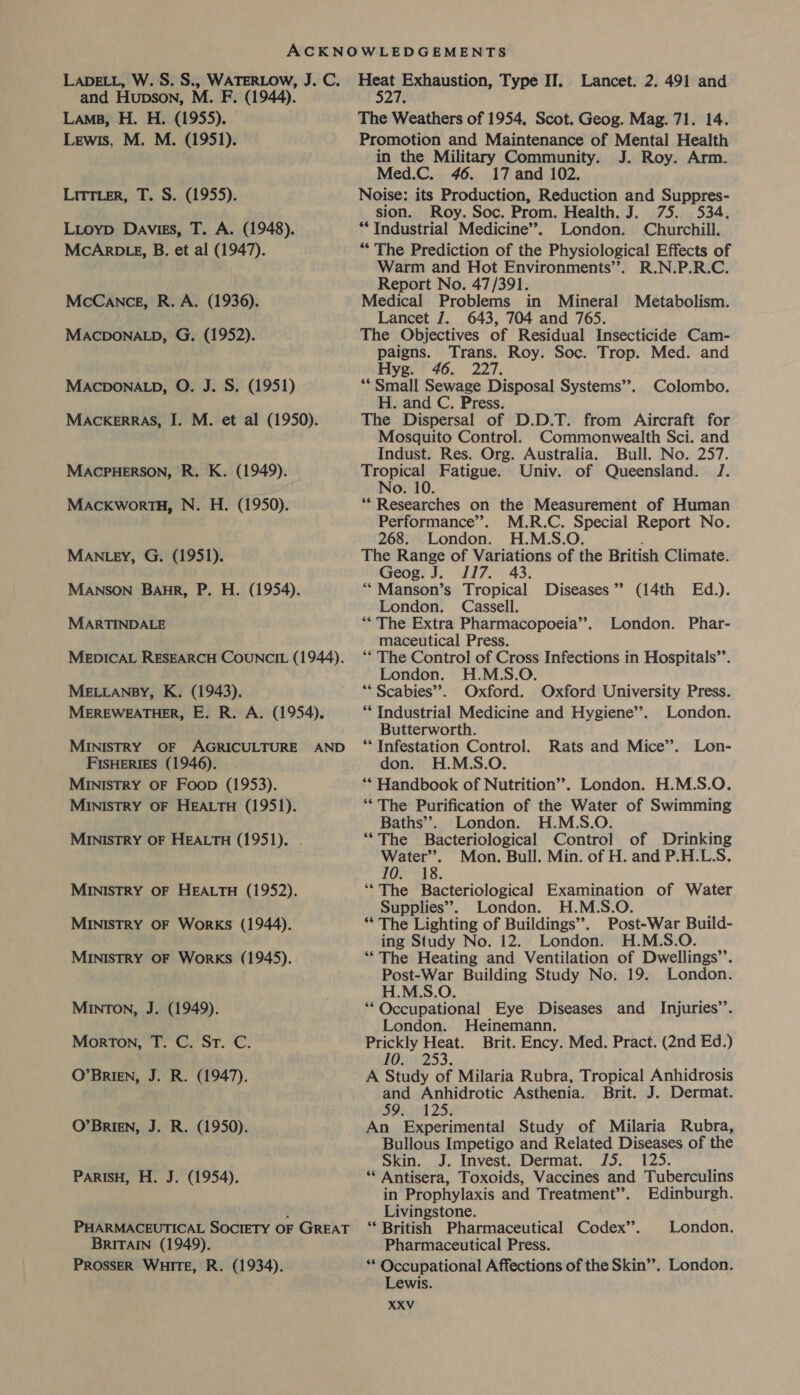 LADELL, W. S. S., WATERLOW, J. C. and Hupson, M. F. (1944). Lams, H. H. (1955). Lewis, M. M. (1951). Litter, T. S. (1955). Lioyp Davies, T. A. (1948). MCARDLE, B. et al (1947). McCance, R. A. (1936). MACDONALD, G. (1952). MACDONALD, O. J. S. (1951) MACcKERRAS, I. M. et al (1950). MACPHERSON, R. K. (1949). MAcKworTH, N. H. (1950). MANLEY, G. (1951). MANSON Baur, P. H. (1954). MARTINDALE MEDICAL RESEARCH COUNCIL (1944). MELLANBY, K. (1943). MEREWEATHER, E. R. A. (1954). MINISTRY OF AGRICULTURE AND FISHERIES (1946). MINISTRY OF Foop (1953). MINISTRY OF HEALTH (1951). MINISTRY OF HEALTH (1951). . MINISTRY OF HEALTH (1952). MINISTRY OF WorKS (1944). MINISTRY OF WorkKS (1945). MINTON, J. (1949). Morton, T. C. St. C. O’BrRIEN, J. R. (1947). O’BRIEN, J. R. (1950). PARISH, H. J. (1954). PHARMACEUTICAL SOCIETY OF GREAT BRITAIN (1949). PROSSER WHITE, R. (1934). reer te my a Type IT. Lancet. 2. 491 and The Weathers of 1954, Scot. Geog. Mag. 71. 14. Promotion and Maintenance of Mental Health in the Military Community. J. Roy. Arm. Med.C. 46. 17 and 102. Noise: its Production, Reduction and Suppres- sion. Roy. Soc. Prom. Health. J. 75. 534. ** Industrial Medicine’. London. Churchill. “ The Prediction of the Physiological Effects of Warm and Hot Environments”. R.N.P.R.C. Report No. 47/391. Medical Problems in Mineral Metabolism. Lancet J. 643, 704 and 765. The Objectives of Residual Insecticide Cam- paigns. Trans. Roy. Soc. Trop. Med. and Hyg. 46. 227. “Small Sewage Disposal Systems’’. Colombo. H. and C. Press. The Dispersal of D.D.T. from Aircraft for Mosquito Control. Commonwealth Sci. and Indust. Res. Org. Australia. Bull. No. 257. Tropical Fatigue. Univ. of Queensland. J. No. 10. “Researches on the Measurement of Human Performance’’. M.R.C. Special Report No. 268. London. H.M.S.O. ; The Range of Variations of the British Climate. Geog. J. 117. 43. **Manson’s Tropical Diseases” (14th Ed.). London. Cassell. “* The Extra Pharmacopoeia”. London. Phar- maceutical Press. ** The Control of Cross Infections in Hospitals’’. London. H.M.S.O. “Scabies”. Oxford. Oxford University Press. ** Industrial Medicine and Hygiene”. London. Butterworth. “Infestation Control. Rats and Mice’. Lon- don. H.M.S.O. ** Handbook of Nutrition’. London. H.M.S.O. ‘“‘ The Purification of the Water of Swimming Baths’’. London. H.M.S.O. ““The Bacteriological Control of Drinking Basia Mon. Bull. Min. of H. and P.H.L.S. wis. ‘*The Bacteriological Examination of Water Supplies”. London. H.M.S.O. * The Lighting of Buildings”. Post-War Build- ing Study No. 12. London. H.M.S.O. ““The Heating and Ventilation of Dwellings’. Post-War Building Study No. 19. London. H.M.S.O. ** Occupational Eye Diseases and Injuries’. London. Heinemann. Prickly Heat. Brit. Ency. Med. Pract. (2nd Ed.) 10. 253. A Study of Milaria Rubra, Tropical Anhidrosis and Anhidrotic Asthenia. Brit. J. Dermat. SH 2S; An Experimental Study of Milaria Rubra, Bullous Impetigo and Related Diseases of the Skin. J. Invest. Dermat. J5. 125. ** Antisera, Toxoids, Vaccines and Tuberculins in Prophylaxis and Treatment”. Edinburgh. Livingstone. ** British Pharmaceutical Codex’. London. Pharmaceutical Press. ** Occupational Affections of the Skin”. London. Lewis.