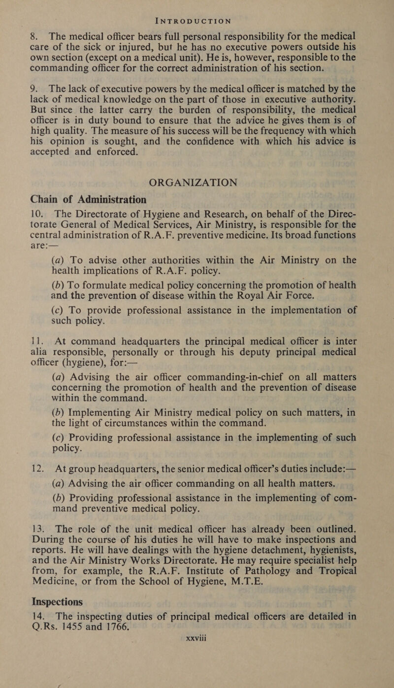 8. The medical officer bears full personal responsibility for the medical care of the sick or injured, but he has no executive powers outside his own section (except on a medical unit). He is, however, responsible to the commanding officer for the correct administration of his section. 9. The lack of executive powers by the medical officer is matched by the lack of medical knowledge on the part of those in executive authority. But since the latter carry the burden of responsibility, the medical officer is in duty bound to ensure that the advice he gives them is of high quality. The measure of his success will be the frequency with which his opinion is sought, and the confidence with which his advice is accepted and enforced. ORGANIZATION Chain of Administration 10.. The Directorate of Hygiene and Research, on behalf of the Direc- torate General of Medical Services, Air Ministry, is responsible for the central administration of R.A.F. preventive medicine. Its broad functions are:— (a) To advise other authorities within the Air Ministry on the health implications of R.A.F. policy. (b) To formulate medical policy concerning the promotion of health and the prevention of disease within the Royal Air Force. (c) To provide professional assistance in the implementation of such policy. 11. At command headquarters the principal medical officer is inter alia responsible, personally or through his deputy principal medical officer (hygiene), for:— (a) Advising the air officer commanding-in-chief on all matters concerning the promotion of health and the prevention of disease within the command. (b) Implementing Air Ministry medical policy on such matters, in the light of circumstances within the command. (c) Providing professional assistance in the implementing of such policy. 12. At group headquarters, the senior medical officer’s duties include:— (a) Advising the air officer commanding on all health matters. (b) Providing professional assistance in the implementing of com- mand preventive medical policy. 13. The role of the unit medical officer has already been outlined. During the course of his duties he will have to make inspections and reports. He will have dealings with the hygiene detachment, hygienists, and the Air Ministry Works Directorate. He may require specialist help from, for example, the R.A.F. Institute of Pathology and Tropical Medicine, or from the School of Hygiene, M.T.E. Inspections 14. The inspecting duties of principal medical officers are detailed in Q.Rs. 1455 and 1766.