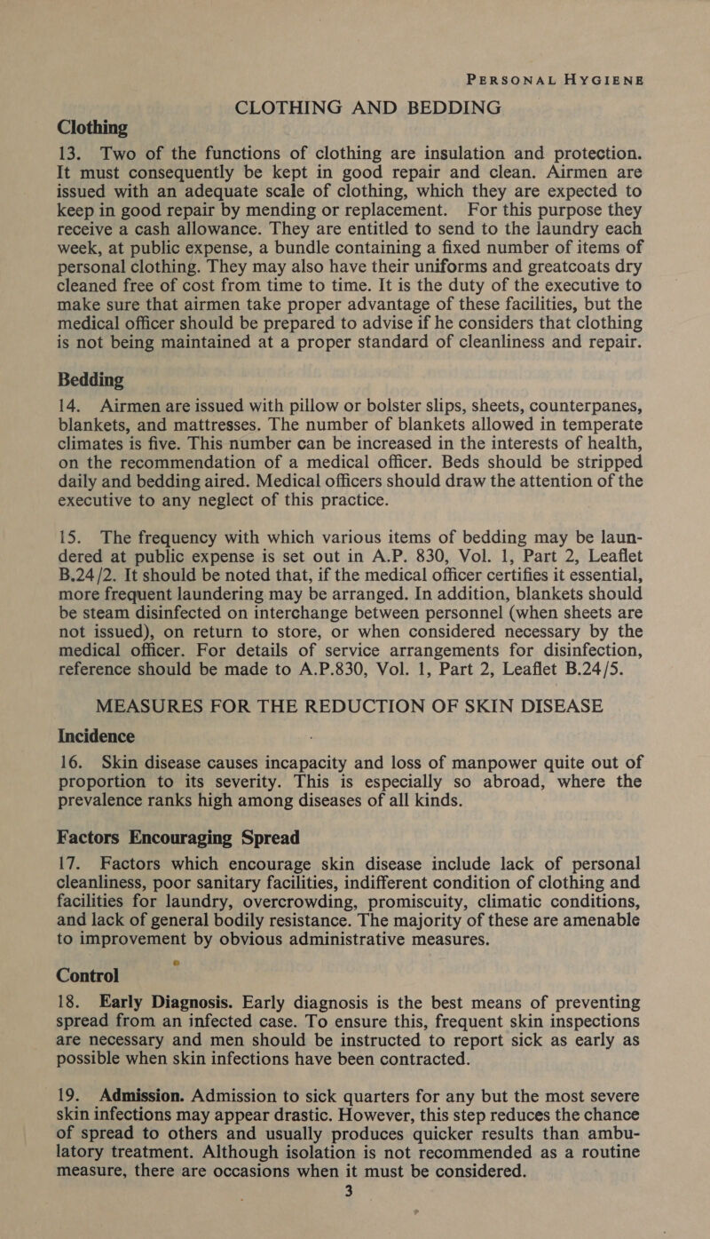 CLOTHING AND BEDDING Clothing 13. Two of the functions of clothing are insulation and protection. It must consequently be kept in good repair and clean. Airmen are issued with an adequate scale of clothing, which they are expected to keep in good repair by mending or replacement. For this purpose they receive a cash allowance. They are entitled to send to the laundry each week, at public expense, a bundle containing a fixed number of items of personal clothing. They may also have their uniforms and greatcoats dry cleaned free of cost from time to time. It is the duty of the executive to make sure that airmen take proper advantage of these facilities, but the medical officer should be prepared to advise if he considers that clothing is not being maintained at a proper standard of cleanliness and repair. Bedding 14. Airmen are issued with pillow or bolster slips, sheets, counterpanes, blankets, and mattresses. The number of blankets allowed in temperate climates is five. This number can be increased in the interests of health, on the recommendation of a medical officer. Beds should be stripped daily and bedding aired. Medical officers should draw the attention of the executive to any neglect of this practice. 15. The frequency with which various items of bedding may be laun- dered at public expense is set out in A.P. 830, Vol. 1, Part 2, Leaflet B.24/2. It should be noted that, if the medical officer certifies it essential, more frequent laundering may be arranged. In addition, blankets should be steam disinfected on interchange between personnel (when sheets are not issued), on return to store, or when considered necessary by the medical officer. For details of service arrangements for disinfection, reference should be made to A.P.830, Vol. 1, Part 2, Leaflet B.24/5. MEASURES FOR THE REDUCTION OF SKIN DISEASE Incidence 16. Skin disease causes incapacity and loss of manpower quite out of proportion to its severity. This is especially so abroad, where the prevalence ranks high among diseases of all kinds. Factors Encouraging Spread 17. Factors which encourage skin disease include lack of personal cleanliness, poor sanitary facilities, indifferent condition of clothing and facilities for laundry, overcrowding, promiscuity, climatic conditions, and lack of general bodily resistance. The majority of these are amenable to improvement by obvious administrative measures. Control 18. Early Diagnosis. Early diagnosis is the best means of preventing spread from an infected case. To ensure this, frequent skin inspections are necessary and men should be instructed to report sick as early as possible when skin infections have been contracted. 19. Admission. Admission to sick quarters for any but the most severe skin infections may appear drastic. However, this step reduces the chance of spread to others and usually produces quicker results than ambu- latory treatment. Although isolation is not recommended as a routine measure, there are occasions when it must be considered.
