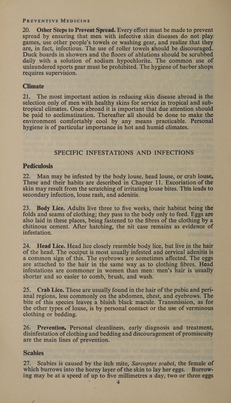 20. Other Steps to Prevent Spread. Every effort must be made to prevent spread by ensuring that men with infective skin diseases do not play games, use other people’s towels or washing gear, and realize that they are, in fact, infectious. The use of roller towels should be discouraged. Duck boards in showers and the floors of ablutions should be scrubbed daily with a solution of sodium hypochlorite. The common use of unlaundered sports gear must be prohibited. The hygiene of barber shops requires supervision. Climate 21. The most important action in reducing skin disease abroad is the selection only of men with healthy skins for service in tropical and sub- tropical climates. Once abroad it is important that due attention should be paid to acclimatization. Thereafter all should be done to make the environment comfortably cool by any means practicable. Personal hygiene is of particular importance in hot and humid climates. SPECIFIC INFESTATIONS AND INFECTIONS Pediculosis 22. Man may be infested by the body louse, head louse, or crab louse. These and their habits are described in Chapter 11. Excoriation of the skin may result from the scratching of irritating louse bites. This leads to secondary infection, louse rash, and adenitis. 23. Body Lice. Adults live three to five weeks, their habitat being the folds and seams of clothing; they pass to the body only to feed. Eggs are also laid in these places, being fastened to the fibres of the clothing by a chitinous cement. After hatching, the nit case remains as evidence of infestation. 24. Head Lice. Head lice closely resemble body lice, but live in the hair of the head. The occiput is most usually infested and cervical adenitis is a common sign of this. The eyebrows are sometimes affected. The eggs are attached to the hair in the same way as to clothing fibres. Head infestations are commoner in women than men: men’s hair is usually shorter and so easier to comb, brush, and wash. 25. Crab Lice. These are usually found in the hair of the pubic and peri- anal regions, less commonly on the abdomen, chest, and eyebrows. The bite of this species leaves a bluish black macule. Transmission, as for the other types of louse, is by personal contact or the use of verminous clothing or bedding. 26. Prevention. Personal cleanliness, early diagnosis and treatment, disinfestation of clothing and bedding and discouragement of promiscuity are the main lines of prevention. Scabies 27. Scabies is caused by the itch mite, Sarcoptes scabei, the female of which burrows into the horny layer of the skin to lay her eggs. Burrow- ing may be at a speed of up to five millimetres a day, two or three eggs