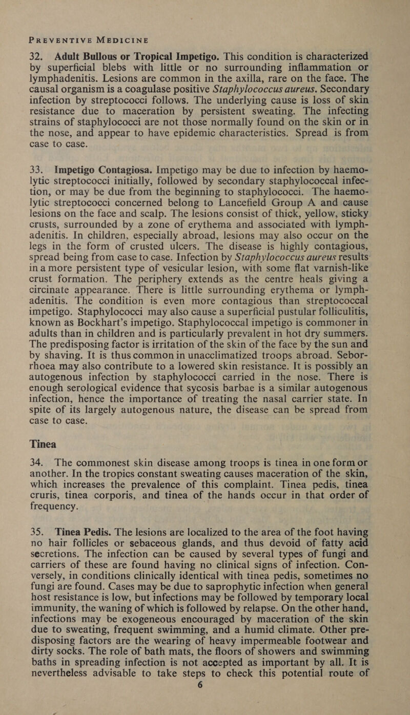 32. Adult Bullous or Tropical Impetigo. This condition is characterized by superficial blebs with little or no surrounding inflammation or lymphadenitis. Lesions are common in the axilla, rare on the face. The causal organism is a coagulase positive Staphylococcus aureus. Secondary infection by streptococci follows. The underlying cause is loss of skin resistance due to maceration by persistent sweating. The infecting strains of staphylococci are not those normally found on the skin or in the nose, and appear to have epidemic characteristics. Spread is from case to case. 33. Impetigo Contagiosa. Impetigo may be due to infection by haemo- lytic streptococci initially, followed by secondary staphylococcal infec- tion, or may be due from the beginning to staphylococci. The haemo- lytic streptococci concerned belong to Lancefield Group A and cause lesions on the face and scalp. The lesions consist of thick, yellow, sticky crusts, surrounded by a zone of erythema and associated with lymph- adenitis. In children, especially abroad, lesions may also occur on the legs in the form of crusted ulcers. The disease is highly contagious, spread being from case to case. Infection by Staphylococcus aureus results: in amore persistent type of vesicular lesion, with some flat varnish-like crust formation. The periphery extends as the centre heals giving a circinate appearance. There is little surrounding erythema or lymph- adenitis. The condition is even more contagious than streptococcal impetigo. Staphylococci may also cause a superficial pustular folliculitis, known as Bockhart’s impetigo. Staphylococcal impetigo is commoner in adults than in children and is particularly prevalent in hot dry summers. The predisposing factor is irritation of the skin of the face by the sun and by shaving. It is thus common in unacclimatized troops abroad. Sebor- rhoea may also contribute to a lowered skin resistance. It is possibly an autogenous infection by staphylococci carried in the nose. There is enough serological evidence that sycosis barbae is a similar autogenous infection, hence the importance of treating the nasal carrier state. In spite of its largely autogenous nature, the disease can be spread from case to case. Tinea 34. The commonest skin disease among troops is tinea in one form or another. In the tropics constant sweating causes maceration of the skin, which increases the prevalence of this complaint. Tinea pedis, tinea cruris, tinea corporis, and tinea of the hands occur in that order of frequency. 35. Tinea Pedis. The lesions are localized to the area of the foot having no hair follicles or sebaceous glands, and thus devoid of fatty acid secretions. The infection can be caused by several types of fungi and carriers of these are found having no clinical signs of infection. Con- versely, in conditions clinically identical with tinea pedis, sometimes no fungi are found. Cases may be due to saprophytic infection when general host resistance is low, but infections may be followed by temporary local immunity, the waning of which is followed by relapse. On the other hand, infections may be exogeneous encouraged by maceration of the skin due to sweating, frequent swimming, and a humid climate. Other pre- disposing factors are the wearing of heavy impermeable footwear and dirty socks. The role of bath mats, the floors of showers and swimming baths in spreading infection is not accepted as important by all. It is nevertheless advisable to take steps to check this potential route of