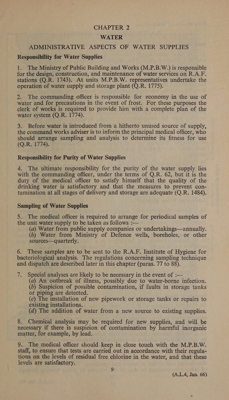WATER ADMINISTRATIVE ASPECTS OF WATER SUPPLIES Responsibility for Water Supplies 1. The Ministry of Public Building and Works (M.P.B.W.) is responsible for the design, construction, and maintenance of water services on R.A.F. stations (Q.R. 1743). At units M.P.B.W. representatives undertake the operation of water supply and storage plant (Q.R. 1775). 2. The commanding officer is responsible for economy in the use of water and for precautions in the event of frost. For these purposes the clerk of works is required to provide him with a complete plan of the water system (Q.R. 1774). 3. Before water is introduced from a hitherto unused source of supply, the command works adviser is to inform the principal medical officer, who should arrange sampling and analysis to determine its fitness for use (Q.R. 1774). Responsibility for Purity of Water Supplies 4, The ultimate responsibility for the purity of the water supply lies with the commanding officer, under the terms of Q.R. 62, but it is the duty of the medical officer to satisfy himself that the quality of the drinking water is satisfactory and that the measures to prevent con- tamination at all stages of delivery and storage are adequate (Q.R. 1484). Sampling of Water Supplies 5. The medical officer is required to arrange for periodical samples of the unit water supply to be taken as follows :— (a) Water from public supply companies or undertakings—annually. (6) Water from Ministry of Defence wells, boreholes, or other sources—quarterly. 6. These samples are to be sent to the R.A.F. Institute of Hygiene for bacteriological analysis. The regulations concerning sampling technique and dispatch are described later in this chapter (paras. 77 to 88). 7. Special analyses are likely to be necessary in the event of :— (a) An outbreak of illness, possibly due to water-borne infection. (6) Suspicion of possible contamination, if faults in storage tanks or piping are detected. (c) The installation of new pipework or storage tanks or repairs to existing installations. (d) The addition of water from a new source to existing supplies. Chemical analysis may be required for new supplies, and will be necessary if there is suspicion of contamination by harmful PTCEE ATC matter, for example, by lead. 9. The medical officer should keep in close touch with the M.P.B.W. staff, to ensure that tests are carried out in accordance with their regula- tions on the levels of residual free chlorine in the water, and that these levels are satisfactory. 9 ;