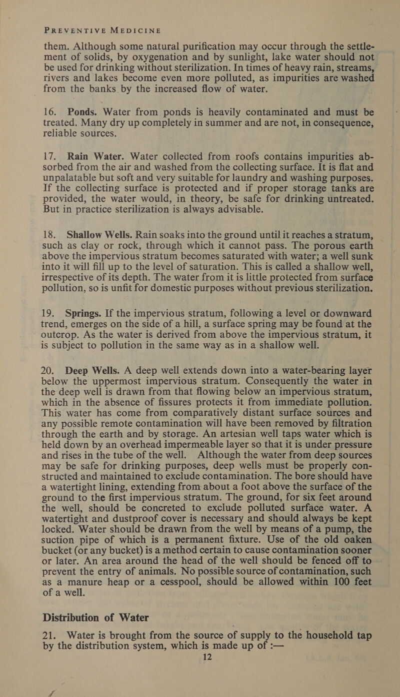 them. Although some natural purification may occur through the settle- ment of solids, by oxygenation and by sunlight, lake water should not be used for drinking without sterilization. In times of heavy rain, streams, rivers and lakes become even more polluted, as impurities are washed from the banks. by the increased flow of water. 16. Ponds. Water from ponds is heavily contaminated and must be treated. Many dry up completely in summer and are not, in consequence, reliable sources. 17. Rain Water. Water collected from roofs contains impurities ab- sorbed from the air and washed from the collecting surface. It is flat and unpalatable but soft and very suitable for laundry and washing purposes. If the collecting surface is protected and if proper storage tanks are provided, the water would, in theory, be safe for drinking untreated. But in practice sterilization is always advisable. 18. Shallow Wells. Rain soaks into the ground until it reaches a stratum, such as clay or rock, through which it cannot pass. The porous earth above the impervious stratum becomes saturated with water; a well sunk into it will fill up to the level of saturation. This is called a shallow well, irrespective of its depth. The water from it is little protected from surface pollution, so is unfit for domestic purposes without previous sterilization. 19. Springs. If the impervious stratum, following a level or downward trend, emerges on the side of a hill, a surface spring may be found at the outcrop. As the water is derived from above the impervious stratum, it is subject to pollution in the same way as in a shallow well. 20. Deep Wells. A deep well extends down into a water-bearing layer below the uppermost impervious stratum. Consequently the water in the deep well is drawn from that flowing below an impervious stratum, which in the absence of fissures protects it from immediate pollution. This water has come from comparatively distant surface sources and any possible remote contamination will have been removed by filtration through the earth and by storage. An artesian well taps water which is held down by an overhead impermeable layer so that it is under pressure and rises in the tube of the well. Although the water from deep sources may be safe for drinking purposes, deep wells must be properly con- structed and maintained to exclude contamination. The bore should have a watertight lining, extending from about a foot above the surface of the ground to the first impervious stratum. The ground, for six feet around the well, should be concreted to exclude polluted surface water. A watertight and dustproof cover is necessary and should always be kept. locked. Water should be drawn from the well by means of a pump, the suction pipe of which is a permanent fixture. Use of the old oaken bucket (or any bucket) is a method certain to cause contamination sooner or later. An area around the head of the well should be fenced off to prevent the entry of animals. No possible source of contamination, such as a manure heap or a cesspool, should be allowed within 100 feet of a well. Distribution of Water 21. Water is brought from the source of supply to the household tap by the distribution system, which is made up of :—