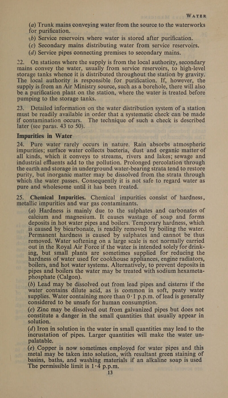 (a) Trunk mains conveying water from the source to the waterworks for purification. | \b) Service reservoirs where water is stored after purification. (c) Secondary mains distributing water from service reservoirs. (d) Service pipes connecting premises to secondary mains. 22. On stations where the supply is from the local authority, secondary mains convey the water, usually from service reservoirs, to high-level storage tanks whence it is distributed throughout the station by gravity. The local authority is responsible for purification. If, however, the supply is from an Air Ministry source, such as a borehole, there will also be a purification plant on the station, where the water is treated before pumping to the storage tanks. 23. Detailed information on the water distribution system of a station must be readily available in order that a systematic check can be made if contamination occurs. The technique of such a check is described later (see paras. 43 to 50). Impurities in Water 24. Pure water rarely occurs in nature. Rain absorbs atmospheric impurities; surface water collects bacteria, dust and organic matter of all kinds, which it conveys to streams, rivers and lakes; sewage and industrial effluents add to the pollution. Prolonged percolation through the earth and storage in underground water-bearing strata tend to restore purity, but inorganic matter may be dissolved from the strata through which the water passes. Consequently it is not safe to regard water as pure and wholesome until it has been treated. 25. Chemical Impurities. Chemical impurities consist of hardness, metallic impurities and war gas contaminants. (a) Hardness is mainly due to the sulphates and carbonates of calcium and magnesium. It causes wastage of soap and forms deposits in hot water pipes and boilers. Temporary hardness, which is caused by bicarbonate, is readily removed by boiling the water. Permanent hardness is caused by sulphates and cannot be thus removed. Water softening on a large scale is not normally carried out in the Royal Air Force if the water is intended solely for drink- ing, but small plants are sometimes supplied for reducing the hardness of water used for cookhouse appliances, engine radiators, boilers, and hot water systems. Alternatively, to prevent deposits in pipes and boilers the water may be treated with sodium hexameta- phosphate (Calgon). (b) Lead may be dissolved out from lead pipes and cisterns if the water contains dilute acid, as is common in soft, peaty water supplies. Water containing more than 0-1 p.p.m. of lead is generally considered to be unsafe for human consumption. (c) Zinc may be dissolved out from galvanized pipes but does not constitute a danger in the small quantities that usually appear in solution. (d) Iron in solution in the water in small quantities may lead to the incrustation of pipes. Larger quantities will make the water un- palatable. (e) Copper is now sometimes employed for water pipes and this metal may be taken into solution, with resultant green staining of basins, baths, and washing materials if an alkaline soap is used The permissible limit is 1°4 p.p.m.