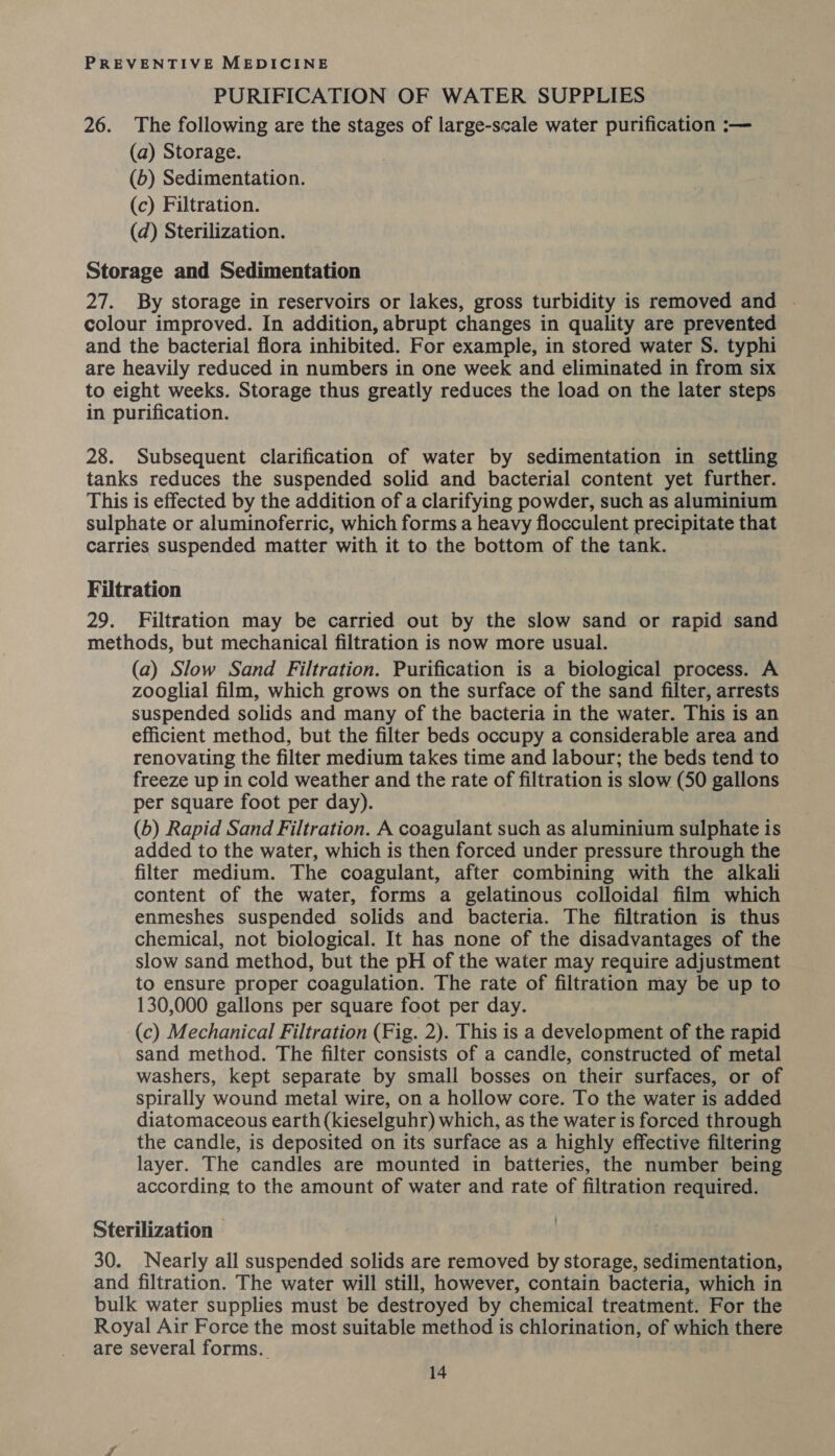 PURIFICATION OF WATER SUPPLIES 26. The following are the stages of large-scale water purification :— (a) Storage. (6) Sedimentation. (c) Filtration. (d) Sterilization. Storage and Sedimentation 27. By storage in reservoirs or lakes, gross turbidity is removed and . colour improved. In addition, abrupt changes in quality are prevented and the bacterial flora inhibited. For example, in stored water S. typhi are heavily reduced in numbers in one week and eliminated in from six to eight weeks. Storage thus greatly reduces the load on the later steps in purification. 28. Subsequent clarification of water by sedimentation in settling tanks reduces the suspended solid and bacterial content yet further. This is effected by the addition of a clarifying powder, such as aluminium sulphate or aluminoferric, which forms a heavy flocculent precipitate that carries suspended matter with it to the bottom of the tank. Filtration 29. Filtration may be carried out by the slow sand or rapid sand methods, but mechanical filtration is now more usual. (a) Slow Sand Filtration. Purification is a biological process. A zooglial film, which grows on the surface of the sand filter, arrests suspended solids and many of the bacteria in the water. This is an efficient method, but the filter beds occupy a considerable area and renovating the filter medium takes time and labour; the beds tend to freeze up in cold weather and the rate of filtration is slow (50 gallons per square foot per day). (6) Rapid Sand Filtration. A coagulant such as aluminium sulphate is added to the water, which is then forced under pressure through the filter medium. The coagulant, after combining with the alkali content of the water, forms a gelatinous colloidal film which enmeshes suspended solids and bacteria. The filtration is thus chemical, not biological. It has none of the disadvantages of the slow sand method, but the pH of the water may require adjustment to ensure proper coagulation. The rate of filtration may be up to 130,000 gallons per square foot per day. (c) Mechanical Filtration (Fig. 2). This is a development of the rapid sand method. The filter consists of a candle, constructed of metal washers, kept separate by small bosses on their surfaces, or of spirally wound metal wire, on a hollow core. To the water is added diatomaceous earth (kieselguhr) which, as the water is forced through the candle, is deposited on its surface as a highly effective filtering layer. The candles are mounted in batteries, the number being according to the amount of water and rate of filtration required. Sterilization | 30. Nearly all suspended solids are removed by storage, sedimentation, and filtration. The water will still, however, contain bacteria, which in bulk water supplies must be destroyed by chemical treatment. For the Royal Air Force the most suitable method is chlorination, of which there are several forms.