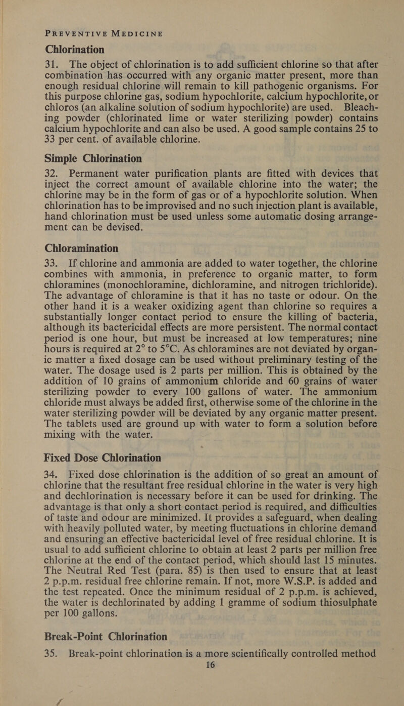 Chlorination 31. The object of chlorination is to add sufficient chlorine so that after combination has occurred with any organic matter present, more than enough residual chlorine will remain to kill pathogenic organisms. For this purpose chlorine gas, sodium hypochlorite, calcium hypochlorite, or chloros (an alkaline solution of sodium hypochlorite) are used. Bleach- ing powder (chlorinated lime or water sterilizing powder) contains calcium hypochlorite and can also be used. A good sample contains 25 to 33 per cent. of available chlorine. Simple Chlorination 32. Permanent water purification plants are fitted with devices that inject the correct amount of available chlorine into the water; the chlorine may be in the form of gas or of a hypochlorite solution. When chlorination has to be improvised and no such injection plant is available, hand chlorination must be used unless some automatic dosing arrange- ment can be devised. Chloramination 33. If chlorine and ammonia are added to water together, the chlorine combines with ammonia, in preference to organic matter, to form chloramines (monochloramine, dichloramine, and nitrogen trichloride). The advantage of chloramine is that it has no taste or odour. On the other hand it is a weaker oxidizing agent than chlorine so requires a substantially longer contact period to ensure the killing of bacteria, although its bactericidal effects are more persistent. The normal contact period is one hour, but must be increased at low temperatures; nine hours is required at 2° to 5°C. As chloramines are not deviated by organ- ic matter a fixed dosage can be used without preliminary testing of the water. The dosage used is 2 parts per million. This is obtained by the addition of 10 grains of ammonium chloride and 60 grains of water sterilizing powder to every 100 gallons of water. The ammonium chloride must always be added first, otherwise some of the chlorine in the water sterilizing powder will be deviated by any organic matter present. The tablets used are ground up with water to form a solution before mixing with the water. Fixed Dose Chlorination 34. Fixed dose chlorination is the addition of so great an amount of chlorine that the resultant free residual chlorine in the water is very high and dechlorination is necessary before it can be used for drinking. The advantage is that only a short contact period is required, and difficulties of taste and odour are minimized. It provides a safeguard, when dealing with heavily polluted water, by meeting fluctuations in chlorine demand and ensuring an effective bactericidal level of free residual chlorine. It is usual to add sufficient chlorine to obtain at least 2 parts per million free chlorine at the end of the contact period, which should last 15 minutes. The Neutral Red Test (para. 85) is then used to ensure that at least 2 p.p.m. residual free chlorine remain. If not, more W.S.P. is added and the test repeated. Once the minimum residual of 2 p.p.m. is achieved, the water is dechlorinated by adding 1 gramme of sodium thiosulphate per 100 gallons. Break-Point Chlorination 35. Break-point chlorination is a more scientifically controlled method