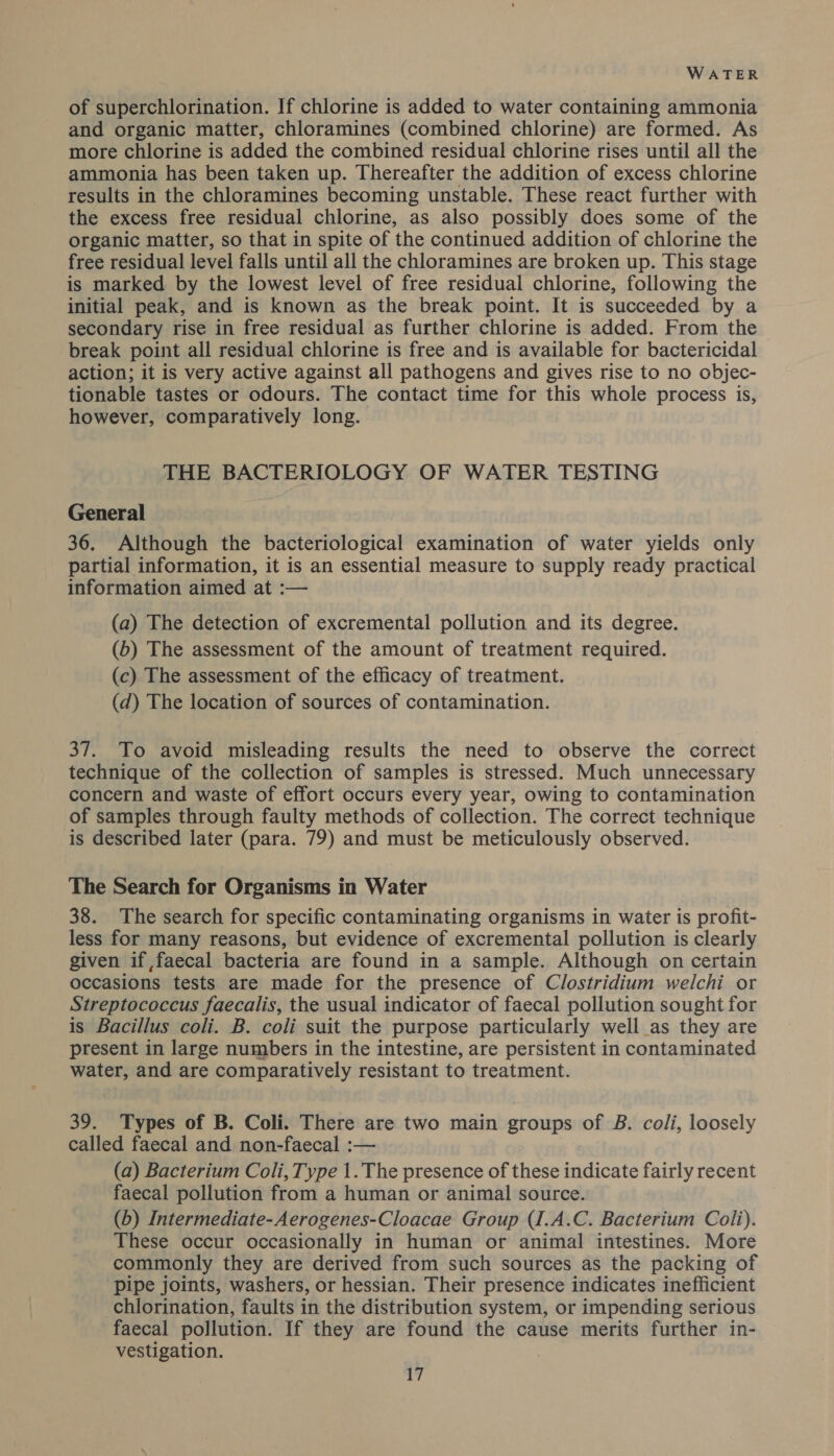 of superchlorination. If chlorine is added to water containing ammonia and organic matter, chloramines (combined chlorine) are formed. As more chlorine is added the combined residual chlorine rises until all the ammonia has been taken up. Thereafter the addition of excess chlorine results in the chloramines becoming unstable. These react further with the excess free residual chlorine, as also possibly does some of the organic matter, so that in spite of the continued addition of chlorine the free residual level falls until all the chloramines are broken up. This stage is marked by the lowest level of free residual chlorine, following the initial peak, and is known as the break point. It is succeeded by a secondary rise in free residual as further chlorine is added. From the break point all residual chlorine is free and is available for bactericidal action; it is very active against all pathogens and gives rise to no objec- tionable tastes or odours. The contact time for this whole process is, however, comparatively long. THE BACTERIOLOGY OF WATER TESTING General 36. Although the bacteriological examination of water yields only partial information, it is an essential measure to supply ready practical information aimed at :— (a) The detection of excremental pollution and its degree. (b) The assessment of the amount of treatment required. (c) The assessment of the efficacy of treatment. (d) The location of sources of contamination. 37. To avoid misleading results the need to observe the correct technique of the collection of samples is stressed. Much unnecessary concern and waste of effort occurs every year, owing to contamination of samples through faulty methods of collection. The correct technique is described later (para. 79) and must be meticulously observed. The Search for Organisms in Water 38. The search for specific contaminating organisms in water is profit- less for many reasons, but evidence of excremental pollution is clearly given if faecal bacteria are found in a sample. Although on certain occasions tests are made for the presence of Clostridium welchi or Streptococcus faecalis, the usual indicator of faecal pollution sought for is Bacillus coli. B. coli suit the purpose particularly well as they are present in large numbers in the intestine, are persistent in contaminated water, and are comparatively resistant to treatment. 39. Types of B. Coli. There are two main groups of B. coli, loosely called faecal and non-faecal :— (a) Bacterium Coli, Type 1.The presence of these indicate fairly recent faecal pollution from a human or animal source. (b) Intermediate-Aerogenes-Cloacae Group (I.A.C. Bacterium Coli). These occur occasionally in human or animal intestines. More commonly they are derived from such sources as the packing of pipe joints, washers, or hessian. Their presence indicates inefficient chlorination, faults in the distribution system, or impending serious faecal pollution. If they are found the cause merits further in- vestigation. |