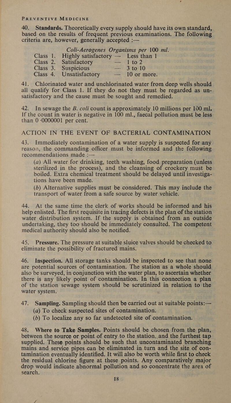 40. Standards. Theoretically every supply should have its own standard, based on the results of frequent previous examinations. The following criteria are, however, generally accepted :— Coli-Aerogenes Organisms per 100 mil. Class 1. Highly satisfactory —- Less than 1 Class 2. Satisfactory — 1to2 Class 3. Suspicious — 3to 10 Class 4. Unsatisfactory — 10 or more. 41. Chlorinated water and unchlorinated water from deep wells should all qualify for Class 1. If they do not they must be regarded as un- satisfactory and the cause must be sought and remedied. 42. In sewage the B. co/i count is approximately 10 millions per 100 ml. If the count in water is negative in 100 ml., faecal pollution must be less than 0 -0000001 per cent. ACTION IN THE EVENT OF BACTERIAL CONTAMINATION 43. Immediately contamination of a water supply is suspected for any reason, the commanding officer must be informed and the following recommendations made :— (a) All water for drinking, teeth washing, food preparation (unless sterilized in the process), and the cleansing of crockery must be boiled. Extra chemical treatment should be delayed until investiga- tions have been made. (b) Alternative supplies must be considered. This may include the transport of water from a safe source by water vehicle. 44. At the same time the clerk of works should be informed and his help enlisted. The first requisite in tracing defects is the plan of the station water distribution system. If the supply is obtained from an outside undertaking, they too should be immediately consulted. The competent medical authority should also be notified. 45. Pressure. The pressure at suitable sluice valves should be checked to eliminate the possibility of fractured mains. 46. Inspection. All storage tanks should be inspected to see that none are potential sources of contamination. The station as a whole should also be surveyed, in conjunction with the water plan, to ascertain whether there is any likely point of contamination. In this connection a plan of the station sewage system should be scrutinized in relation to the water system. 47. Sampling. Sampling should then be carried out at suitable points:— (a) To check suspected sites of contamination. (b) To localize any so far undetected site of contamination. 48. Where to Take Samples. Points should be chosen from the plan, between the source or point of entry to the station, and the furthest tap supplied. These points should be such that uncontaminated branching mains and service pipes can be eliminated in turn and the site of con- tamination eventually identified. It will also be worth while first to check the residual chlorine figure at these points. Any comparatively major drop would indicate abnormal pollution and so concentrate the area of search.