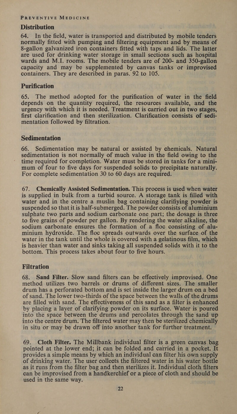 Distribution 64. In the field, water is transported and distributed by mobile tenders normally fitted with pumping and filtering equipment and by means of 8-gallon galvanized iron containers fitted with taps and lids. The latter are used for drinking water storage in small sections such as hospital | wards and M.I. rooms. The mobile tenders are of 200- and 350-gallon capacity and may be supplemented by canvas tanks or improvised containers. They are described in paras. 92 to 105. Purification 65. The method adopted for the purification of water in the field depends on the quantity required, the resources available, and the urgency with which it is needed. Treatment is carried out in two stages, first clarification and then sterilization. Clarification consists of sedi- mentation followed by filtration. Sedimentation 66. Sedimentation may be natural or assisted by chemicals. Natural sedimentation is not normally of much value in the field owing to the time required for completion. Water must be stored in tanks for a mini- mum of four to five days for suspended solids to precipitate naturally. For complete sedimentation 30 to 60 days are required. 67. Chemically Assisted Sedimentation. This process is used when water is supplied in bulk from a turbid source. A storage tank is filled with water and in the centre a muslin bag containing clarifiying powder is suspended so that it is half-submerged. The powder consists of aluminium sulphate two parts and sodium carbonate one part; the dosage is three to five grains of powder per gallon. By rendering the water alkaline, the sodium carbonate ensures the formation of a floc consisting of alu- minium hydroxide. The floc spreads outwards over the surface of the water in the tank until the whole is covered with a gelatinous film, which is heavier than water and sinks taking all suspended solids with it to the bottom. This process takes about four to five hours. Filtration 68. Sand Filter. Slow sand filters can be effectively improvised. One method utilizes two barrels or drums of different sizes. The smaller drum has a perforated bottom and is ‘set inside the larger drum on a bed of sand. The lower two-thirds of the space between the walls of the drums are filled with sand. The effectiveness of this sand as a filter is enhanced by placing a layer of clarifying powder on its surface. Water is poured into the space between the drums and percolates through the sand up into the centre drum. The filtered water may then be sterilized chemically in situ or may be drawn off into another tank for further treatment. 69. Cloth Filter. The Millbank individual filter is a green canvas bag pointed at the lower end; it can be folded and carried in a pocket. It provides a simple means by which an individual can filter his own supply of drinking water. The user collects the filtered water in his water bottle as it runs from the filter bag and then sterilizes it. Individual cloth filters can be improvised from a handkerchief or a piece of cloth and should be used in the same way.