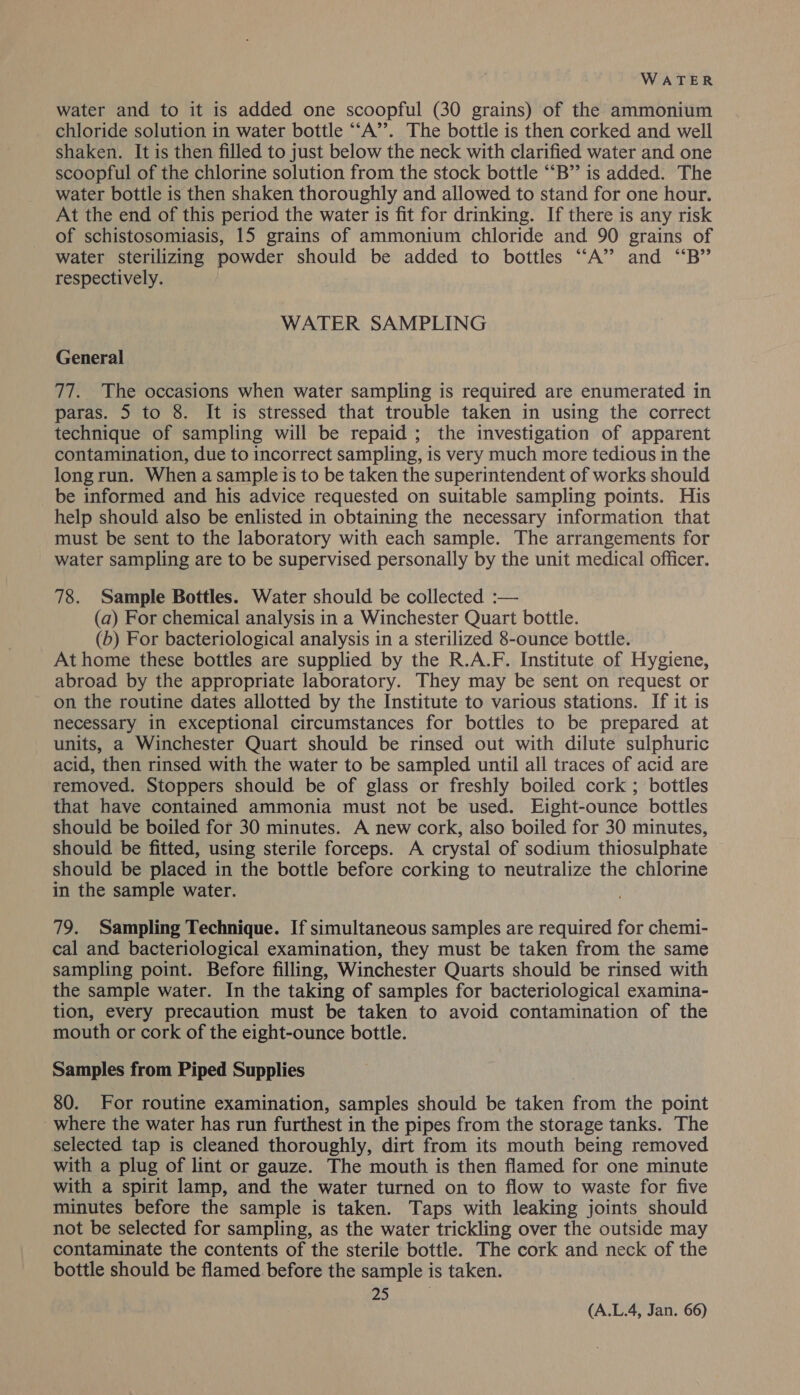 water and to it is added one scoopful (30 grains) of the ammonium chloride solution in water bottle “‘A’’. The bottle is then corked and well shaken. It is then filled to just below the neck with clarified water and one scoopful of the chlorine solution from the stock bottle ““B”’ is added. The water bottle is then shaken thoroughly and allowed to stand for one hour. At the end of this period the water is fit for drinking. If there is any risk of schistosomiasis, 15 grains of ammonium chloride and 90 grains of water sterilizing powder should be added to bottles “‘A” and “B” respectively. WATER SAMPLING General 77. The occasions when water sampling is required are enumerated in paras. 5 to 8. It is stressed that trouble taken in using the correct technique of sampling will be repaid ; the investigation of apparent contamination, due to incorrect sampling, is very much more tedious in the long run. When a sample is to be taken the superintendent of works should be informed and his advice requested on suitable sampling points. His help should also be enlisted in obtaining the necessary information that must be sent to the laboratory with each sample. The arrangements for water sampling are to be supervised personally by the unit medical officer. 78. Sample Bottles. Water should be collected :— (a) For chemical analysis in a Winchester Quart bottle. (b) For bacteriological analysis in a sterilized 8-ounce bottle. At home these bottles are supplied by the R.A.F. Institute of Hygiene, abroad by the appropriate laboratory. They may be sent on request or on the routine dates allotted by the Institute to various stations. If it is necessary in exceptional circumstances for bottles to be prepared at units, a Winchester Quart should be rinsed out with dilute sulphuric acid, then rinsed with the water to be sampled until all traces of acid are removed. Stoppers should be of glass or freshly boiled cork ; bottles that have contained ammonia must not be used. Eight-ounce bottles should be boiled for 30 minutes. A new cork, also boiled for 30 minutes, should be fitted, using sterile forceps. A crystal of sodium thiosulphate should be placed in the bottle before corking to neutralize the chlorine in the sample water. 79. Sampling Technique. If simultaneous samples are required for chemi- cal and bacteriological examination, they must be taken from the same sampling point. Before filling, Winchester Quarts should be rinsed with the sample water. In the taking of samples for bacteriological examina- tion, every precaution must be taken to avoid contamination of the mouth or cork of the eight-ounce bottle. Samples from Piped Supplies 80. For routine examination, samples should be taken from the point where the water has run furthest in the pipes from the storage tanks. The selected tap is cleaned thoroughly, dirt from its mouth being removed with a plug of lint or gauze. The mouth is then flamed for one minute with a spirit lamp, and the water turned on to flow to waste for five minutes before the sample is taken. Taps with leaking joints should not be selected for sampling, as the water trickling over the outside may contaminate the contents of the sterile bottle. The cork and neck of the bottle should be flamed. before the sample is taken. Px)