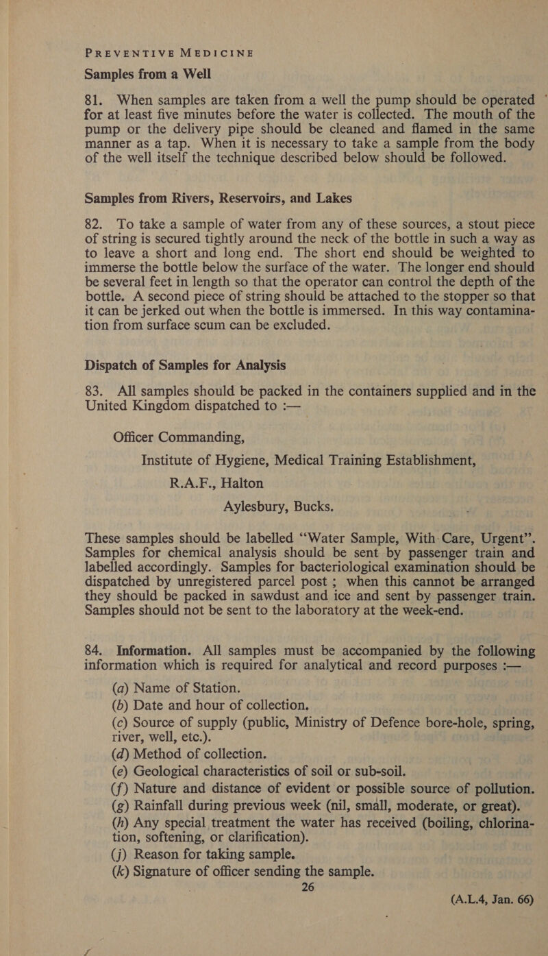 Samples from a Well 81. When samples are taken from a well the pump should be operated © for at least five minutes before the water is collected. The mouth of the pump or the delivery pipe should be cleaned and flamed in the same manner as a tap. When it is necessary to take a sample from the body of the well itself the technique described below should be followed. Samples from Rivers, Reservoirs, and Lakes 82. To take a sample of water from any of these sources, a stout piece of string is secured tightly around the neck of the bottle in such a way as to leave a short and long end. The short end should be weighted to immerse the bottle below the surface of the water. The longer end should be several feet in length so that the operator can control the depth of the bottle. A second piece of string should be attached to the stopper so that it can be jerked out when the bottle is immersed. In this way contamina- tion from surface scum can be excluded. Dispatch of Samples for Analysis 83. All samples should be packed in the containers supplied and in the United Kingdom dispatched to :— Officer Commanding, Institute of Hygiene, Medical Training Establishment, R.A.F., Halton Aylesbury, Bucks. These samples should be labelled ““Water Sample, With-Care, Urgent’. Samples for chemical analysis should be sent by passenger train and labelled accordingly. Samples for bacteriological examination should be | dispatched by unregistered parcel post ; when this cannot be arranged they should be packed in sawdust and ice and sent by passenger train. Samples should not be sent to the laboratory at the week-end. 84. Information. All samples must be accompanied by the following information which is required for analytical and record purposes :— (a) Name of Station. (b) Date and hour of collection. (c) Source of supply (public, Ministry of Defence bore-hole, spring, river, well, etc.). (d) Method of collection. (e) Geological characteristics of soil or sub-soil. (f) Nature and distance of evident or possible source of pollution. (g) Rainfall during previous week (nil, small, moderate, or great). (h) Any special treatment the water has received (boiling, chlorina- tion, softening, or clarification). (j) Reason for taking sample. (k) Signature of officer sending the sample. 26 (A.L.4, Jan. 66)