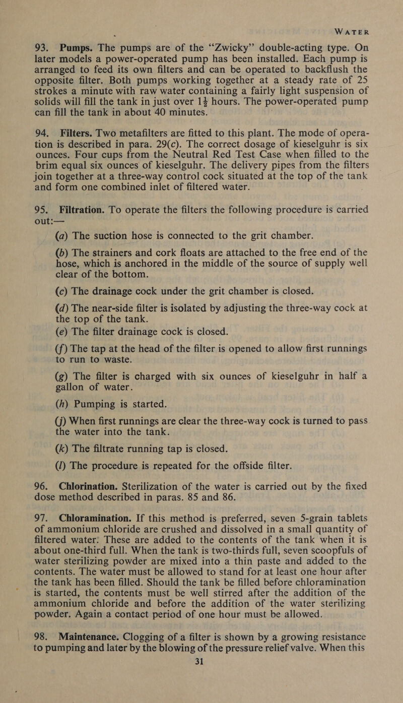 93. Pumps. The pumps are of the ““Zwicky” double-acting type. On later models a power-operated pump has been installed. Each pump 1s arranged to feed its own filters and can be operated to backflush the opposite filter. Both pumps working together at a steady rate of 25 strokes a minute with raw water containing a fairly light suspension of solids will fill the tank in just over 14 hours. The power-operated pump can fill the tank in about 40 minutes. 94. Filters. Two metafilters are fitted to this plant. The mode of opera- tion is described in para. 29(c). The correct dosage of kieselguhr is six ounces. Four cups from the Neutral Red Test Case when filled to the brim equal six ounces of kieselguhr. The delivery pipes from the filters join together at a three-way control cock situated at the top of the tank and form one combined inlet of filtered water. | 95. Filtration. To operate the filters the following procedure is carried out:— (a) The suction hose is connected to the grit chamber. (b) The strainers and cork floats are attached to the free end of the hose, which is anchored in the middle of the source of supply well clear of the bottom. (c) The drainage cock under the grit chamber is closed. (d) The near-side filter is isolated by adjusting the three-way cock at the top of the tank. (e) The filter drainage cock is closed. (f) The tap at the head of the filter is opened to allow first runnings to run to waste. (g) The filter is charged with six ounces of kieselguhr in half a gallon of water. (h) Pumping is started. (j) When first runnings are clear the three-way cock is turned to pass the water into the tank. (k) The filtrate running tap is closed. (1) The procedure is repeated for the offside filter. 96. Chlorination. Sterilization of the water is carried out by the fixed dose method described in paras. 85 and 86. 97. Chloramination. If this method is preferred, seven 5-grain tablets of ammonium chloride are crushed and dissolved in a small quantity of filtered water: These are added to the contents of the tank when it is about one-third full. When the tank is two-thirds full, seven scoopfuls of water sterilizing powder are mixed into a thin paste and added to the contents. The water must be allowed to stand for at least one hour after the tank has been filled. Should the tank be filled before chloramination is started, the contents must be well stirred after the addition of the ammonium chloride and before the addition of the water sterilizing powder. Again a contact period of one hour must be allowed. 98. Maintenance. Clogging of a filter is shown by a growing resistance to pumping and later by the blowing of the pressure relief valve. When this