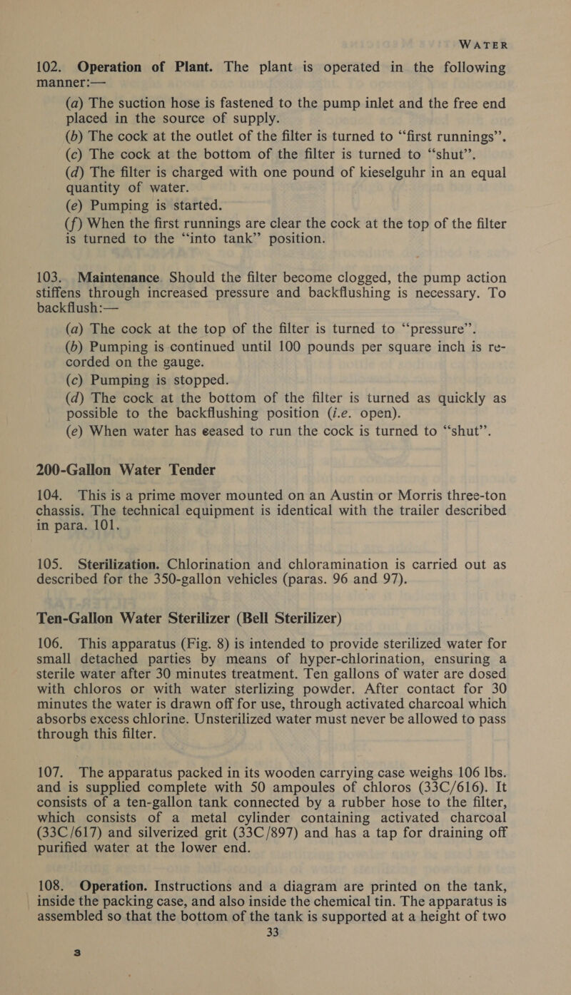 102. Operation of Plant. The plant is operated in the following manner:— (a) The suction hose is fastened to the pump inlet and the free end placed in the source of supply. (b) The cock at the outlet of the filter is turned to “‘first runnings’’. (c) The cock at the bottom of the filter is turned to ‘‘shut’’. (d) The filter is charged with one pound of kieselguhr in an equal quantity of water. (e) Pumping is started. (f) When the first runnings are clear the cock at the top of the filter is turned to the “into tank’’ position. 103. Maintenance. Should the filter become clogged, the pump action stiffens through increased pressure and backflushing is necessary. To backflush:— (a) The cock at the top of the filter is turned to “‘pressure’’. (b) Pumping is continued until 100 pounds per square inch is re- corded on the gauge. (c) Pumping is stopped. (d) The cock at the bottom of the filter is turned as quickly as possible to the backflushing position (i.e. open). (e) When water has eeased to run the cock is turned to “‘shut’’. 200-Gallon Water Tender 104. This is a prime mover mounted on an Austin or Morris three-ton chassis. The technical equipment is identical with the trailer described in para. 101. 105. Sterilization. Chlorination and chloramination is carried out as described for the 350-gallon vehicles (paras. 96 and 97). Ten-Gallon Water Sterilizer (Bell Sterilizer) 106. This apparatus (Fig. 8) is intended to provide sterilized water for small detached parties by means of hyper-chlorination, ensuring a sterile water after 30 minutes treatment. Ten gallons of water are dosed with chloros or with water sterlizing powder. After contact for 30 minutes the water is drawn off for use, through activated charcoal which absorbs excess chlorine. Unsterilized water must never be allowed to pass through this filter. 107. The apparatus packed in its wooden carrying case weighs 106 lbs. and is supplied complete with 50 ampoules of chloros (33C/616). It consists of a ten-gallon tank connected by a rubber hose to the filter, which consists of a metal cylinder containing activated charcoal (33C/617) and silverized grit (33C/897) and has a tap for draining off purified water at the lower end. 108. Operation. Instructions and a diagram are printed on the tank, inside the packing case, and also inside the chemical tin. The apparatus is assembled so that the bottom of the tank is supported at a height of two 33 3