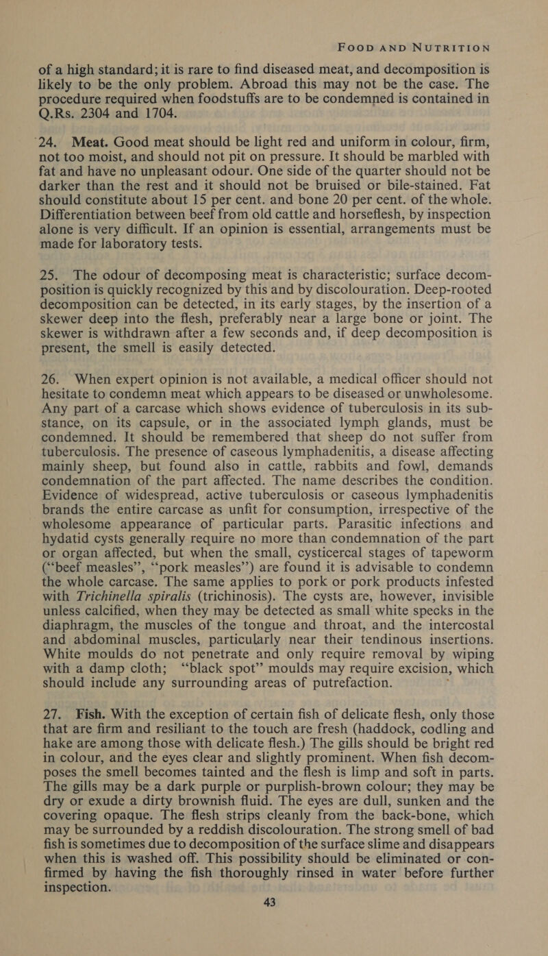 of a high standard; it is rare to find diseased meat, and decomposition is likely to be the only problem. Abroad this may not be the case. The procedure required when foodstuffs are to be condemned is contained in Q.Rs. 2304 and 1704. ‘24. Meat. Good meat should be light red and uniform in colour, firm, not too moist, and should not pit on pressure. It should be marbled with fat and have no unpleasant odour. One side of the quarter should not be darker than the rest and it should not be bruised or bile-stained. Fat should constitute about 15 per cent. and bone 20 per cent. of the whole. Differentiation between beef from old cattle and horseflesh, by inspection alone is very difficult. If an opinion is essential, arrangements must be made for laboratory tests. 25. The odour of decomposing meat is characteristic; surface decom- position is quickly recognized by this and by discolouration. Deep-rooted decomposition can be detected, in its early stages, by the insertion of a skewer deep into the flesh, preferably near a large bone or joint. The skewer is withdrawn after a few seconds and, if deep decomposition is present, the smell is easily detected. 26. When expert opinion is not available, a medical officer should not hesitate to condemn meat which appears to be diseased or unwholesome. Any part of a carcase which shows evidence of tuberculosis in its sub- stance, on its capsule, or in the associated lymph glands, must be condemned. It should be remembered that sheep do not suffer from tuberculosis. The presence of caseous lymphadenitis, a disease affecting mainly sheep, but found also in cattle, rabbits and fowl, demands condemnation of the part affected. The name describes the condition. Evidence of widespread, active tuberculosis or caseous lymphadenitis brands the entire carcase as unfit for consumption, irrespective of the wholesome appearance of particular parts. Parasitic infections and hydatid cysts generally require no more than condemnation of the part or organ affected, but when the small, cysticercal stages of tapeworm (“‘beef measles”, ““‘pork measles’’) are found it is advisable to condemn the whole carcase. The same applies to pork or pork products infested with Trichinella spiralis (trichinosis). The cysts are, however, invisible unless calcified, when they may be detected as small white specks in the diaphragm, the muscles of the tongue and throat, and the intercostal and abdominal muscles, particularly near their tendinous insertions. White moulds do not penetrate and only require removal by wiping with a damp cloth; “black spot’? moulds may require excision, which should include any surrounding areas of putrefaction. 27. Fish. With the exception of certain fish of delicate flesh, only those that are firm and resiliant to the touch are fresh (haddock, codling and hake are among those with delicate flesh.) The gills should be bright red in colour, and the eyes clear and slightly prominent. When fish decom- poses the smell becomes tainted and the flesh is limp and soft in parts. The gills may be a dark purple or purplish-brown colour; they may be dry or exude a dirty brownish fluid. The eyes are dull, sunken and the covering opaque. The flesh strips cleanly from the back-bone, which may be surrounded by a reddish discolouration. The strong smell of bad fish is sometimes due to decomposition of the surface slime and disappears when this is washed off. This possibility should be eliminated or con- firmed by having the fish thoroughly rinsed in water before further inspection.